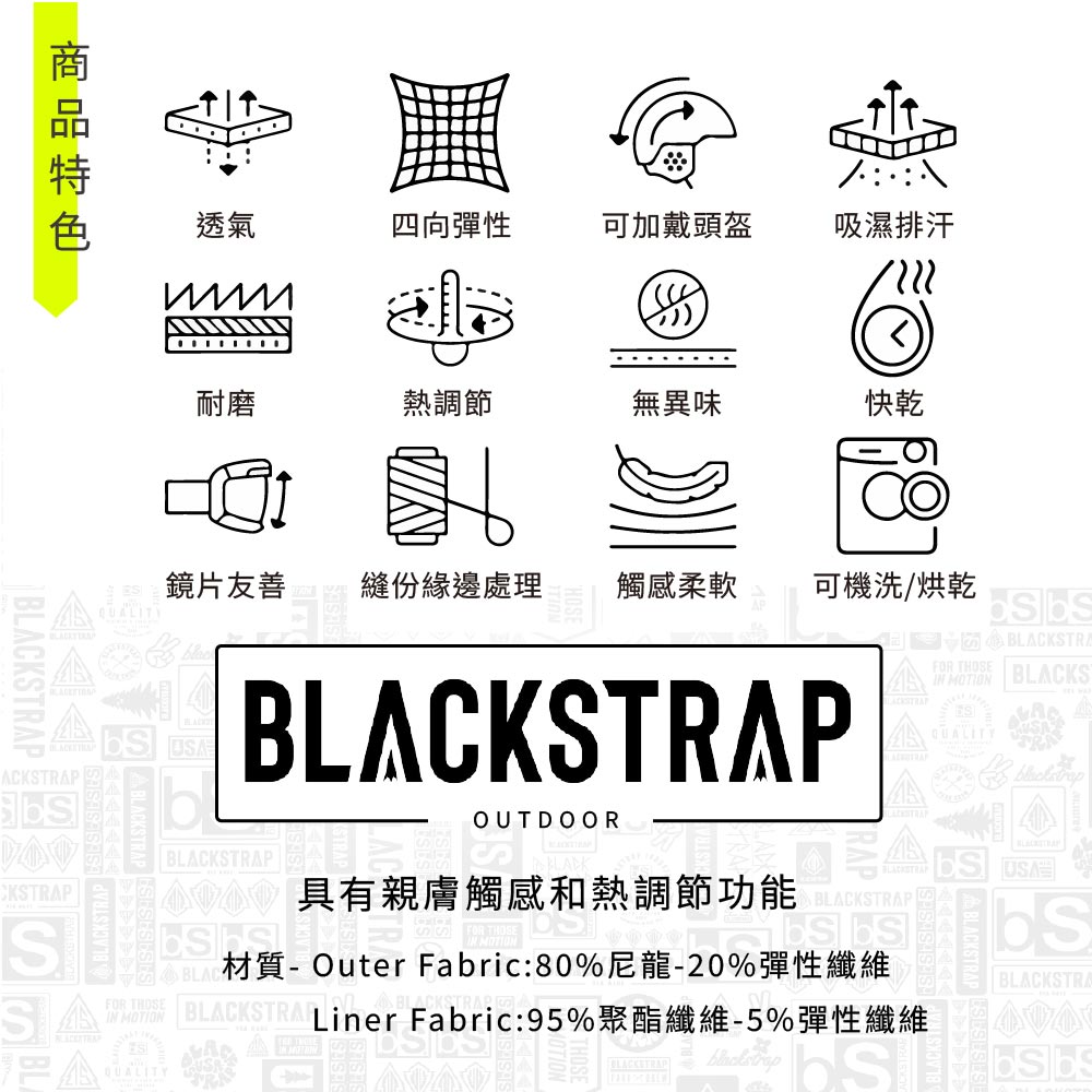 透氣四向彈性可加戴頭盔吸濕排汗耐磨熱調節無異味快乾BLACKSTRAFOR THOSE BLACKS MOTION鏡片友善縫份緣邊處理觸感柔軟可機洗/烘乾ACKSTRAPCKSTRAPSA BLACKSTBLACKSTRAPBLACKSTRAPOUTDOORBLACKSTRAP具有親膚觸感和熱調節功能QUALITY 材質-Outer Fabric:80%尼龍-20%彈性纖維BLACKSTRA Liner Fabric:95%聚酯纖維-5%彈性纖維SAFOR THOSEIN MOTIONQUALITYBLACKSTRAPBLACKSTRA