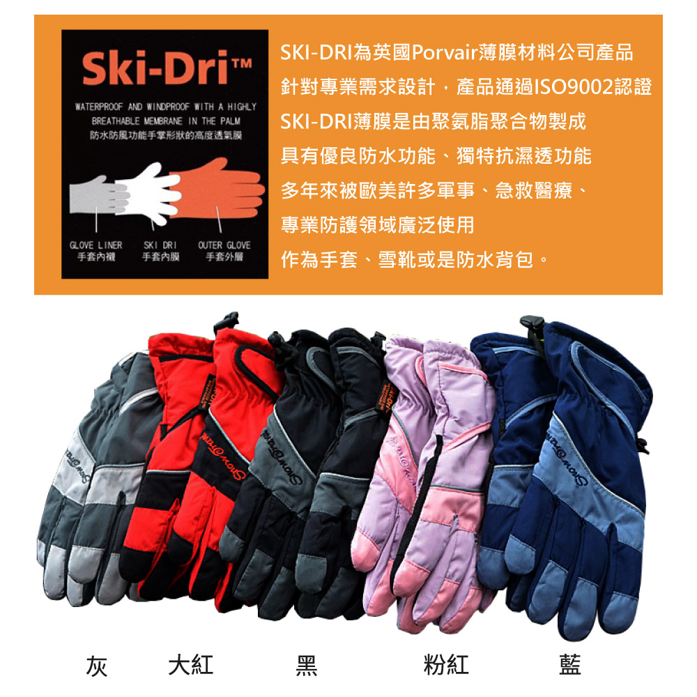 灰大紅黑粉紅藍Ski-DriWATERPROOF AND WINDPROOF WITH A HIGHLYBREATHABLE MEMBRANE IN THE PALM防水防風功能手掌形狀的高度透氣膜GLOVE LINER手套SKI 手套內膜OUTER GLOVE手套外層SKI-DRI為英國Porvair薄膜材料公司產品針對專業需求設計,產品通過ISO9002認證SKI-DRI薄膜是由聚氨脂聚合物製成具有優良防水功能、獨特抗濕透功能多年來被歐美許多軍事、急救醫療、專業防護領域廣泛使用作為手套、雪靴或是防水背包。