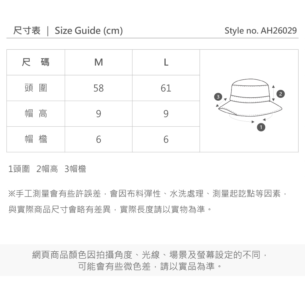 尺寸表  Size Guide (cm)Style no. AH26029尺碼ML頭圍586123帽 高69帽檐661頭圍 2帽高 3帽檐※手工測量會有些許誤差,會因布料彈性、水洗處理、測量起訖點等因素,與實際商品尺寸會略有差異,實際長度請以實物為準。網頁商品顏色因拍攝角度、光線、場景及螢幕設定的不同,可能會有些微色差,請以實品為準。