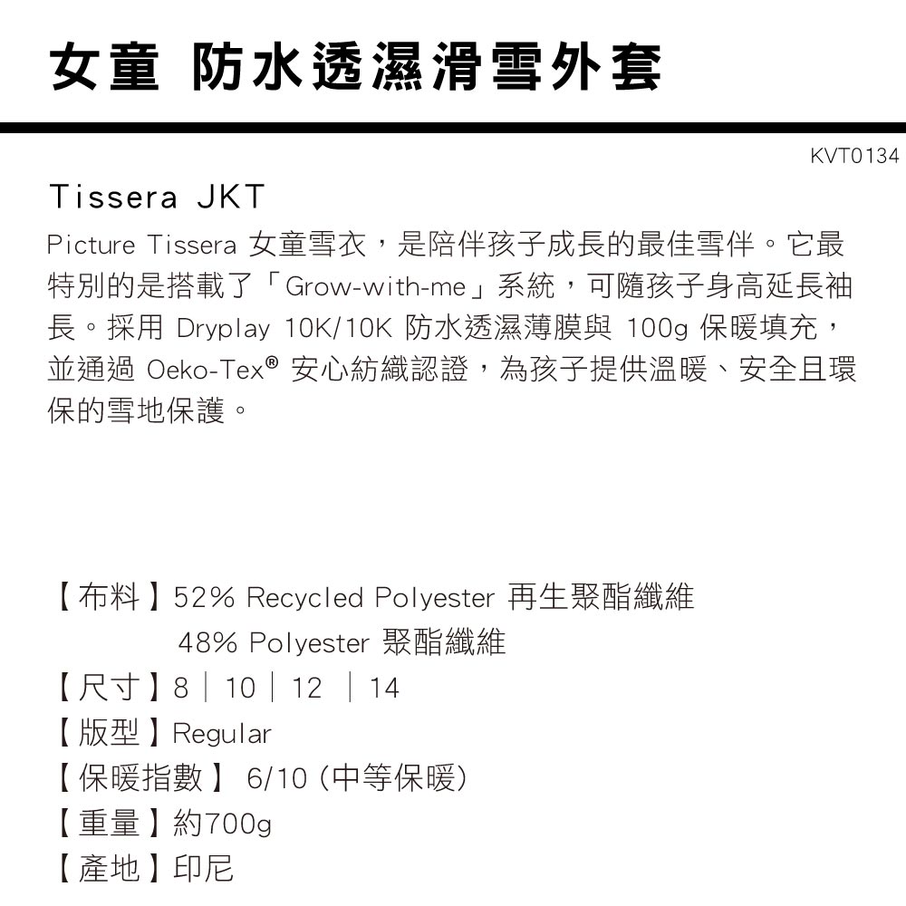 女童 防水透濕滑雪外套Tissera JKTKVT0134Picture Tissera 女童雪衣,是陪伴孩子成長的最佳雪伴。它最特別的是搭載了「Grow-with-me」系統,可隨孩子身高延長袖長。採用 Dryplay 10K/10K 防水透濕薄膜與 100g 保暖填充,並通過 Oeko-Tex® 安心紡織認證,為孩子提供溫暖、安全且環保的雪地保護。【布料】52% Recycled Polyester 再生聚酯纖維48% Polyester 聚酯纖維【尺寸】8 | 10 | 12 | 14【版型】Regular【保暖指數】6/10(中等保暖)【重量】約700g【產地】印尼