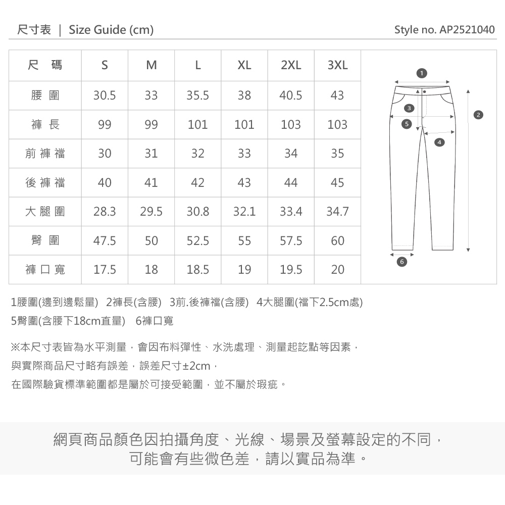 尺寸表  ize Guide (cm)Style no. AP2521040尺碼SMLXL2XL3XL圍30.53335.53840.543褲 長9999101101103103前褲襠303132333435後褲襠404142434445大腿圍28.329.530.832.133.434.7臀圍47.55052.55557.560褲口寬17.51818.51919.5201圍(邊到邊鬆量) 2褲長(含) 3前.後褲襠(含腰) 4大腿圍(襠下2.5cm處)5臀圍(含腰下18cm直量) 6褲口寬※本尺寸表皆為水平測量會因布料彈性、水洗處理、測量起訖點等因素,與實際商品尺寸略有誤差,誤差尺寸±2cm,在國際驗貨標準範圍都是屬於可接受範圍,並不屬於瑕疵。網頁商品顏色因拍攝角度、光線、場景及螢幕設定的不同,可能會有些微色差,請以實品為準。