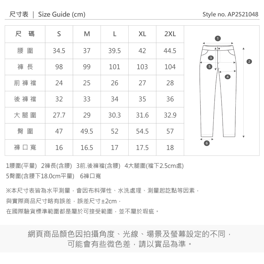 尺寸表 | ize Guide (cm)Style no. AP2521048尺碼SMLXL2XL圍34.53739.54244.5褲長9899101103104前褲襠2425262728後褲襠3233343536大腿圍27.72930.331.632.9臀圍4749.55254.557褲口寬1616.51717.5181圍(平量) 2褲長(含腰) 3前.後褲襠(含腰) 4大腿圍(襠下2.5cm處)5臀圍(含腰下18.0cm平量) 6褲口寬※本尺寸表皆為水平測量會因布料彈性、水洗處理、測量起訖點等因素,與實際商品尺寸略有誤差,誤差尺寸±2cm,在國際驗貨標準範圍都是屬於可接受範圍,並不屬於瑕疵。網頁商品顏色因拍攝角度、光線、場景及螢幕設定的不同,可能會有些微色差,請以實品為準。