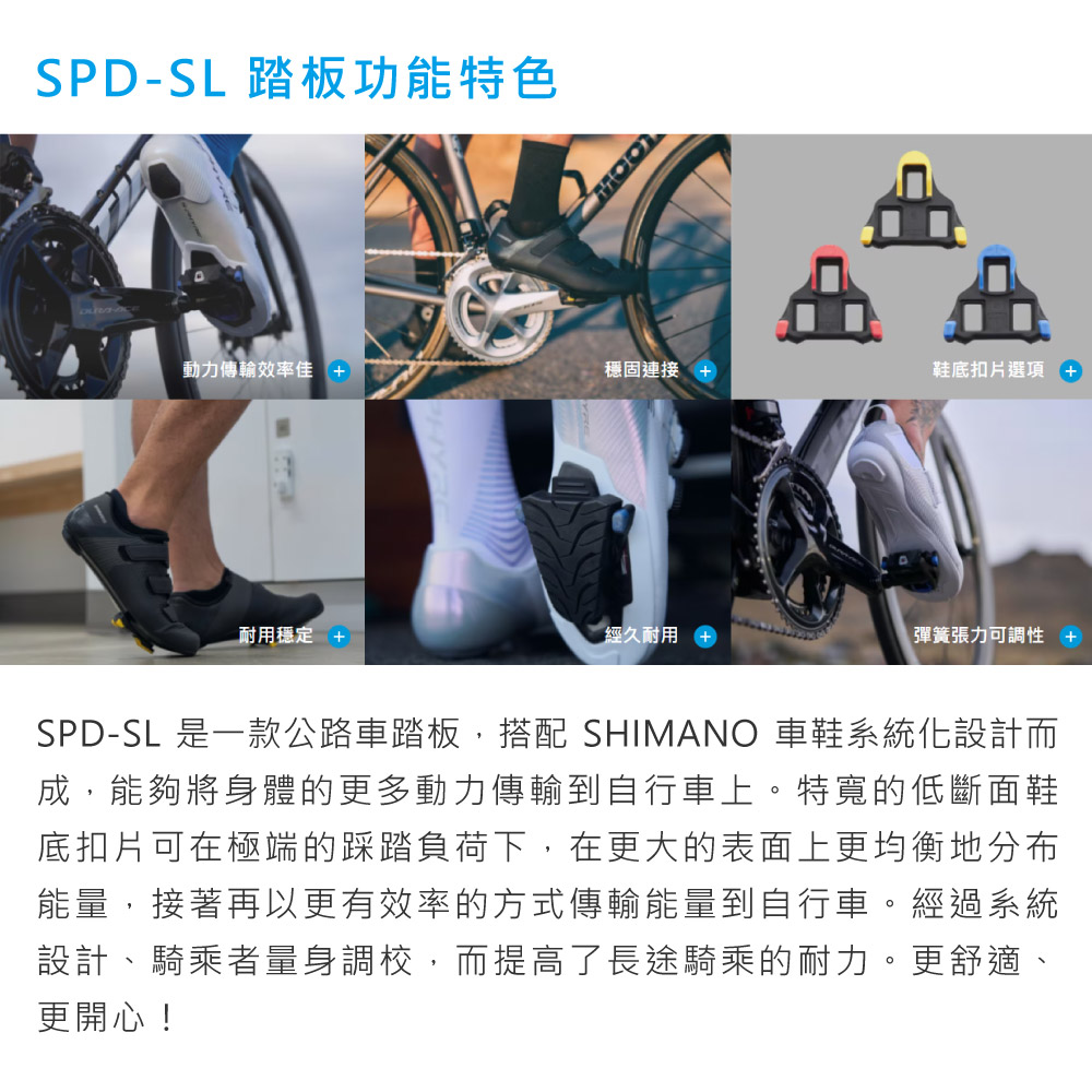 SPD-SL 踏板功能特色動力傳輸效率佳 穩固連接 +鞋底扣片選項+耐用穩定 +經久耐用彈簧張力可調性 +SPD-SL 是一款公路車踏板,搭配 SHIMANO 車鞋系統化設計而成,能夠將身體的更多動力傳輸到自行車上。特寬的低斷面鞋底扣片可在極端的踩踏負荷下,在更大的表面上更均衡地分布能量,接著再以更有效率的方式傳輸能量到自行車。經過系統設計、騎乘者量身調校,而提高了長途騎乘的耐力。更舒適、更開心!