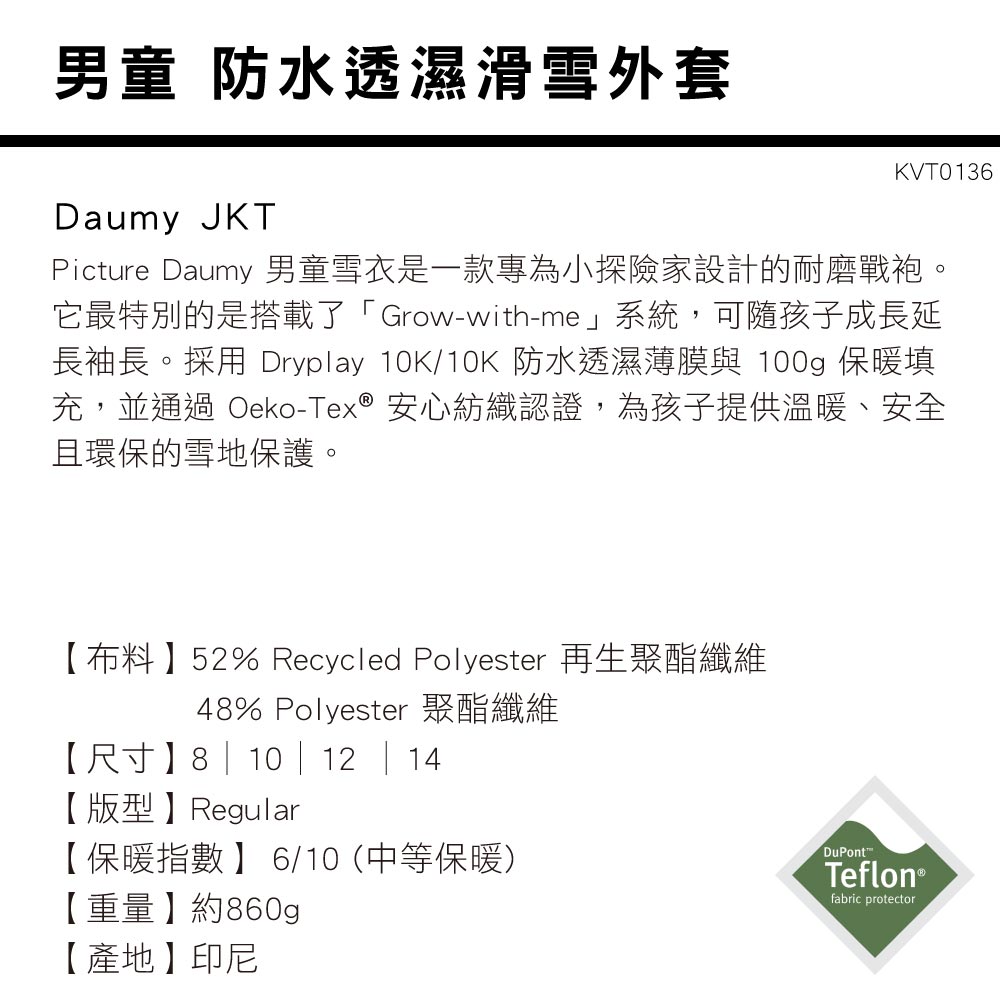 男童 防水透濕滑雪外套Daumy JKTKVT0136Picture Daumy 男童雪衣是一款專為小探險家設計的耐磨戰袍。它最特別的是搭載了「Grow-with-me系統,可隨孩子成長延長袖長。採用 Dryplay 10K/10K 防水透濕薄膜與 100g 保暖填充,並通過 Oeko-Tex  安心紡織認證,為孩子提供溫暖、安全且環保的雪地保護。【布料】52% Recycled Polyester 再生聚酯纖維48% Polyester 聚酯纖維【尺寸】8 | 10 | 12 | 14【版型】Regular【保暖指數】6/10(中等保暖)【重量】約860g【產地】印尼DuPontTeflon®fabric protector