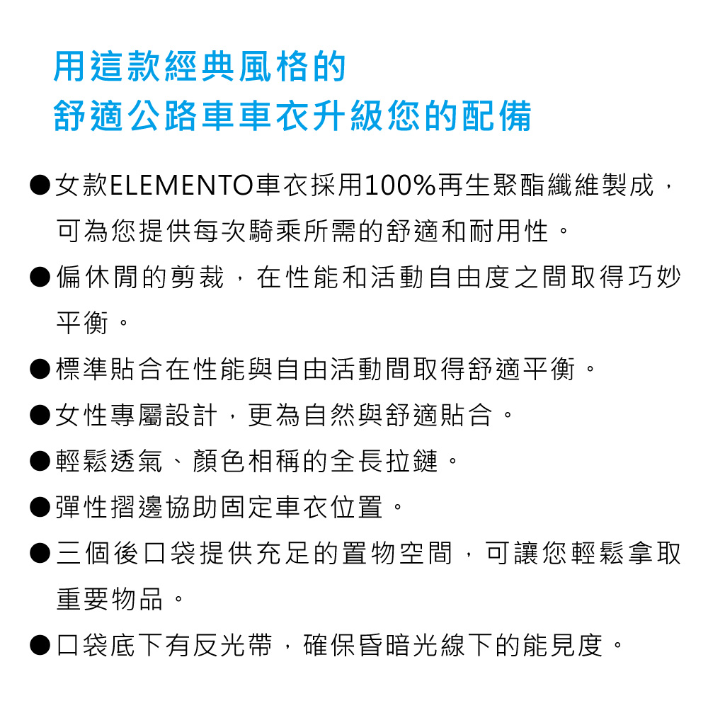 用這款經典風格的舒適公路車車衣升級您的配備女款ELEMENTO車衣採用100%再生聚酯纖維製成,可為您提供每次騎乘所需的舒適和耐用性。●偏休閒的剪裁,在性能和活動自由度之間取得巧妙平衡。標準貼合在性能與自由活動間取得舒適平衡。女性專屬設計,更為自然與舒適貼合。輕鬆透氣、顏色相稱的全長拉鏈。彈性摺邊協助固定車衣位置。▶三個後口袋提供充足的置物空間,可讓您輕鬆拿取重要物品。口袋底下有反光帶,確保昏暗光線下的能見度。