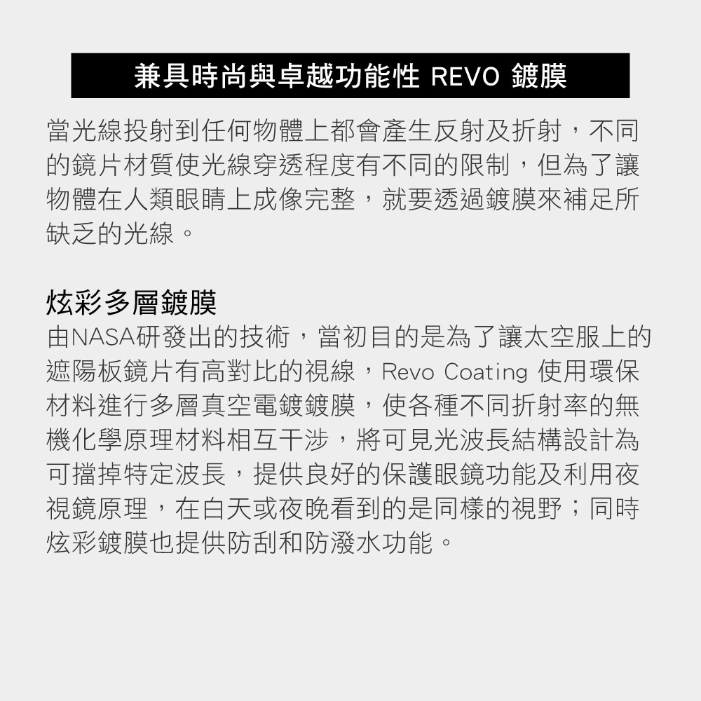 兼具時尚與卓越功能性 REVO 鍍膜當光線投射到任何物體上都會產生反射及折射,不同的鏡片材質使光線穿透程度有不同的限制,但為了讓物體在人類眼睛上成像完整,就要透過鍍膜來補足所缺乏的光線。炫彩多層鍍膜由NASA研發出的技術,當初目的是為了讓太空服上的遮陽板鏡片有高對比的視線,Revo Coating 使用環保材料進行多層真空電鍍鍍膜,使各種不同折射率的無機化學原理材料相互干涉,將可見光波長結構設計為可擋掉特定波長,提供良好的保護眼鏡功能及利用夜視鏡原理,在白天或夜晚看到的是同樣的視野;同時炫彩鍍膜也提供防刮和防潑水功能。