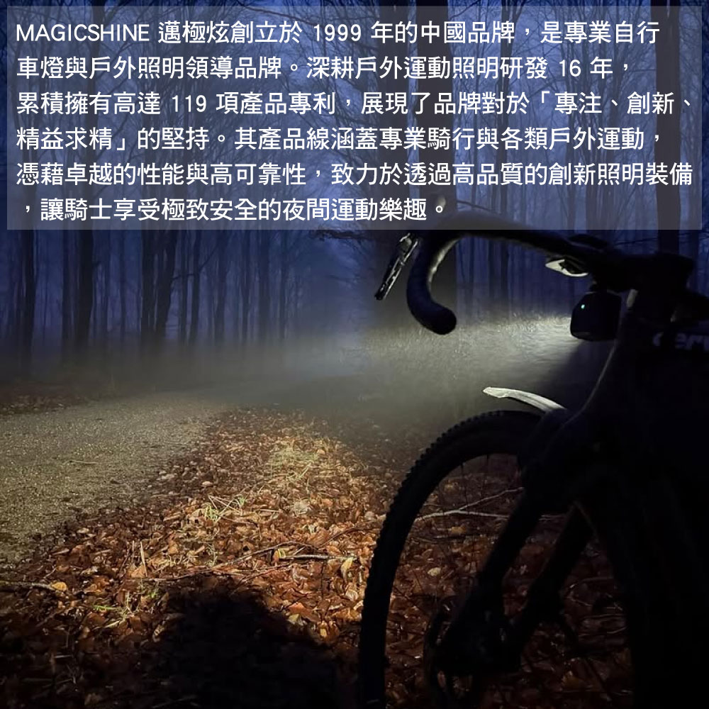 MAGICSHINE 邁極炫創立於1999 年的中國品牌是專業自行車燈與戶外照明領導品牌。深耕戶外運動照明研發 16 年,累積擁有高達 119 項產品專利,展現了品牌對於「專注、創新精益求精」的堅持。其產品線涵蓋專業騎行與各類戶外運動,憑藉卓越的性能與高可靠性,致力於透過高品質的創新照明裝備,讓騎士享受極致安全的夜間運動樂趣。