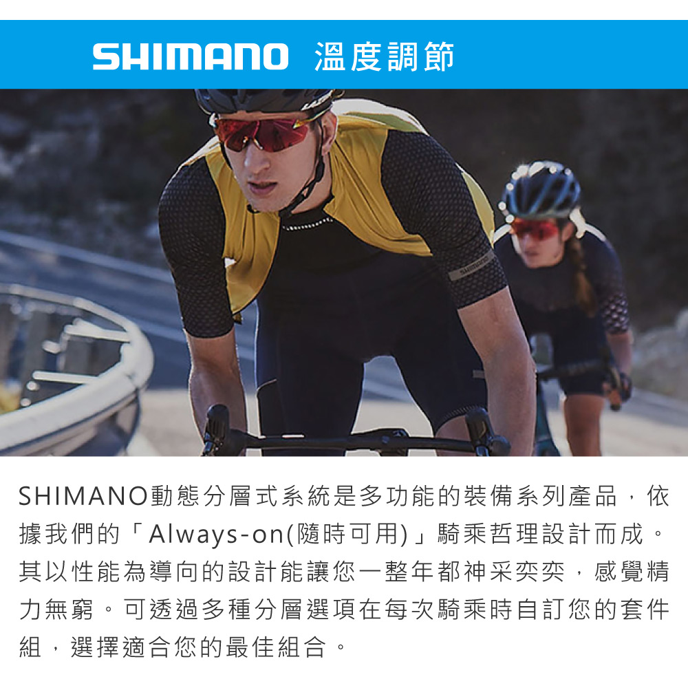 SHIMANO 溫度調節SHIMANO動態分層式系統是多功能的裝備系列產品,依據我們的「Always-on(隨時可用)」騎乘哲理設計而成。其以性能為導向的設計能讓您一整年都神采奕奕,感覺精力無窮。可透過多種分層選項在每次騎乘時自訂您的套件組,選擇適合您的最佳組合。