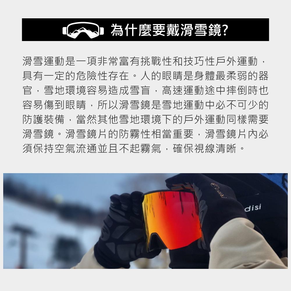 為什麼要戴滑雪鏡?滑雪運動是一項非常富有挑戰性和技巧性戶外運動,具有一定的危險性存在。人的眼睛是身體最柔弱的器官,雪地環境容易造成雪盲,高速運動途中摔倒時也容易傷到眼睛,所以滑雪鏡是雪地運動中不可少的防護裝備,當然其他雪地環境下的戶外運動同樣需要滑雪鏡。滑雪鏡片的防霧性相當重要,滑雪鏡片必須保持空氣流通並且不起霧氣,確保視線清晰。disi
