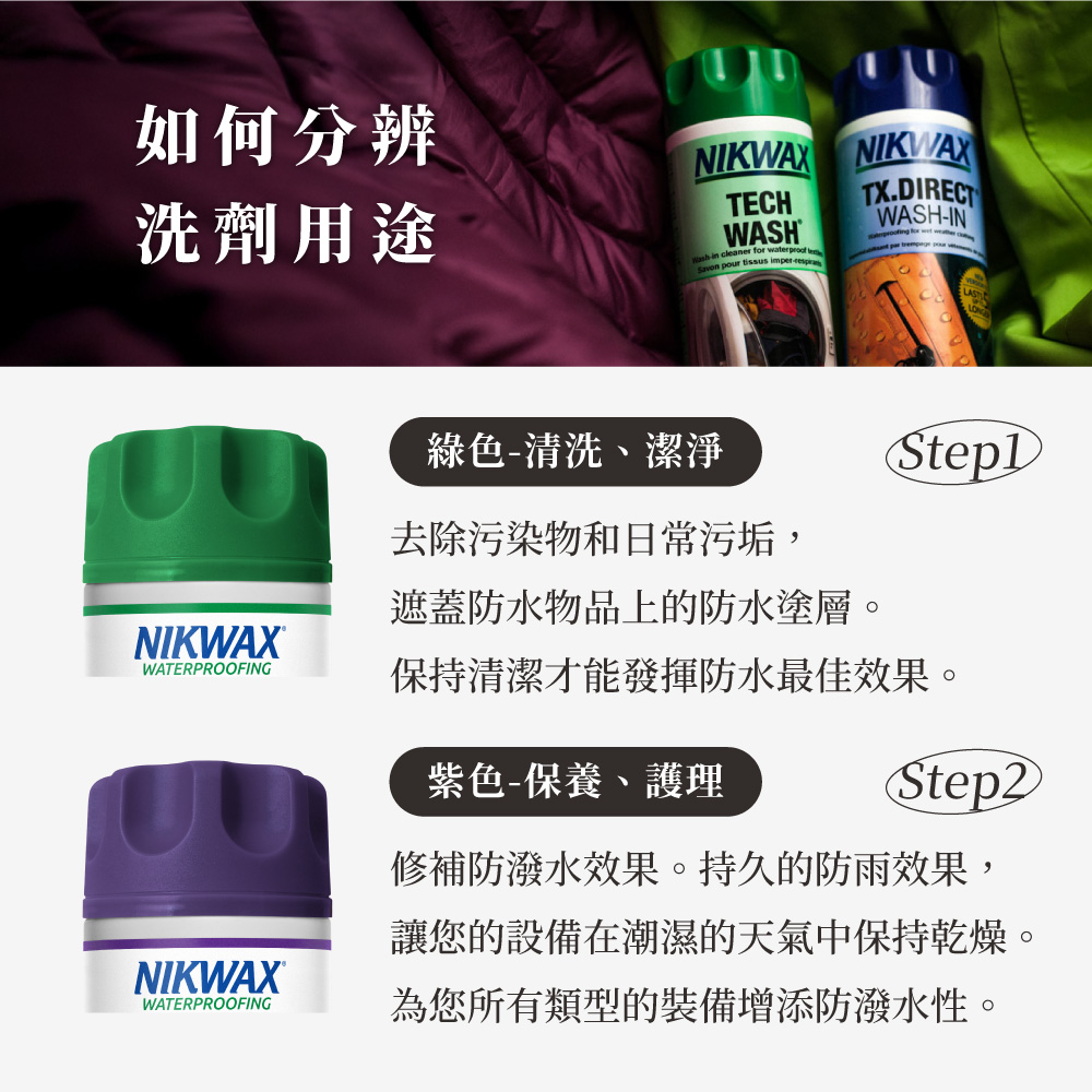 如何分辨洗劑用途NIKWAX NIKWAXECHWASH in caner for waterproof leSavon pour tissus TX.DIRECTTWASH-IN T綠色-清洗、潔淨去除污染物和日常污垢,遮蓋防水物品上的防水塗層。NIKWAX®WATERPROOFING保持清潔才能發揮防水最佳效果。紫色-保養、護理Step2NIKWAX®WATERPROOFING修補防潑水效果。持久的防雨效果,讓您的設備在潮濕的天氣中保持乾燥。為您所有類型的裝備增添防潑水性。
