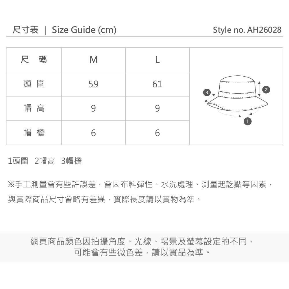 尺寸表 | Size Guide (cm)Style no. AH26028尺碼ML頭圍59612帽 高99帽檐661頭圍 2帽高 3帽檐※手工測量會有些許誤差,會因布料彈性、水洗處理、測量起訖點等因素,與實際商品尺寸會略有差異,實際長度請以實物為準。網頁商品顏色因拍攝角度、光線、場景及螢幕設定的不同,可能會有些微色差,請以實品為準。