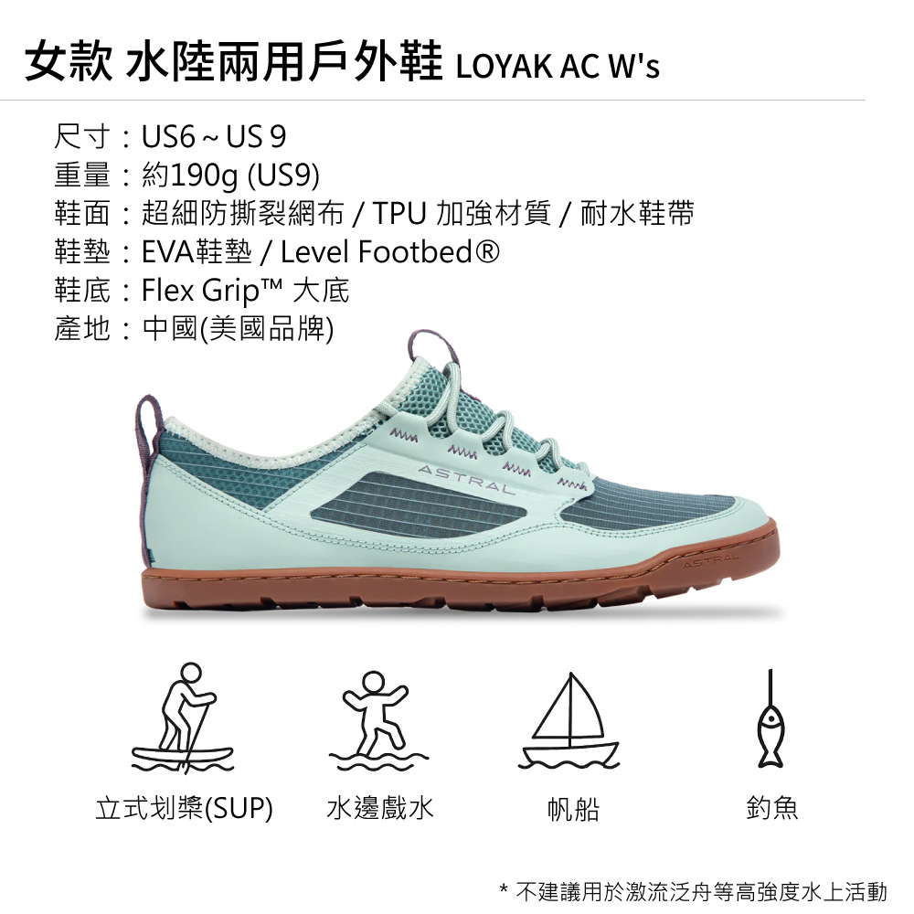 女款 水陸兩用戶外鞋 LOYAK AC 尺寸US6~ US 9重量約190g (US9)鞋面:超細防撕裂網布 / TPU 加強材質/耐水鞋帶鞋墊:EVA鞋墊/ Level Footbed®鞋底:Flex Gript™ 大底產地:中國(美國品牌) ASTRAL立式划槳(SUP)水邊戲水帆船ASTRA釣魚* 不建議用於激流泛舟等高強度水上活動