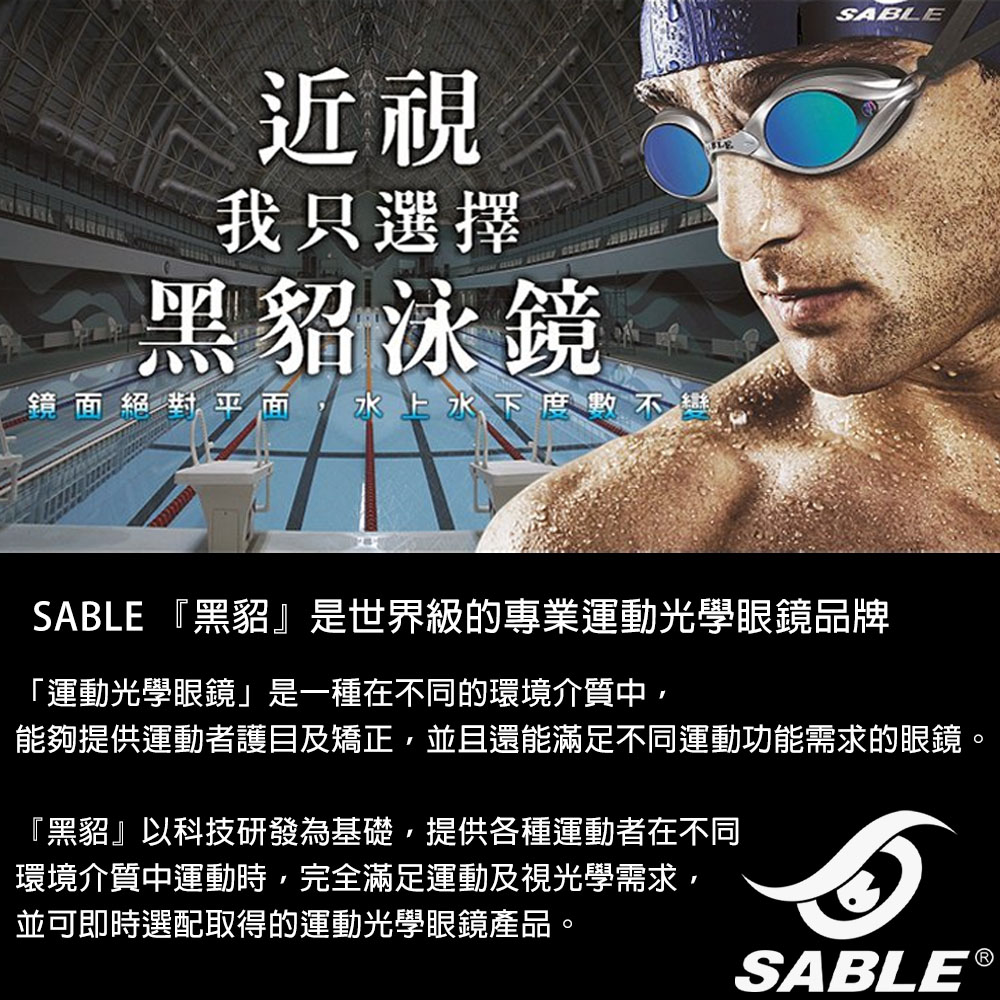 近視我只選擇黑貂泳鏡鏡面絕對平面,水上水下SABLESABLE 『黑貂是世界級的專業運動光學眼鏡品牌「運動光學眼鏡」是一種在不同的環境介質中,能夠提供運動者護目及矯正,並且還能滿足不同運動功能需求的眼鏡。『黑貂』以科技研發為基礎,提供各種運動者在不同環境介質中運動時,完全滿足運動及視光學需求,並可即時選配取得的運動光學眼鏡產品。SABLE®