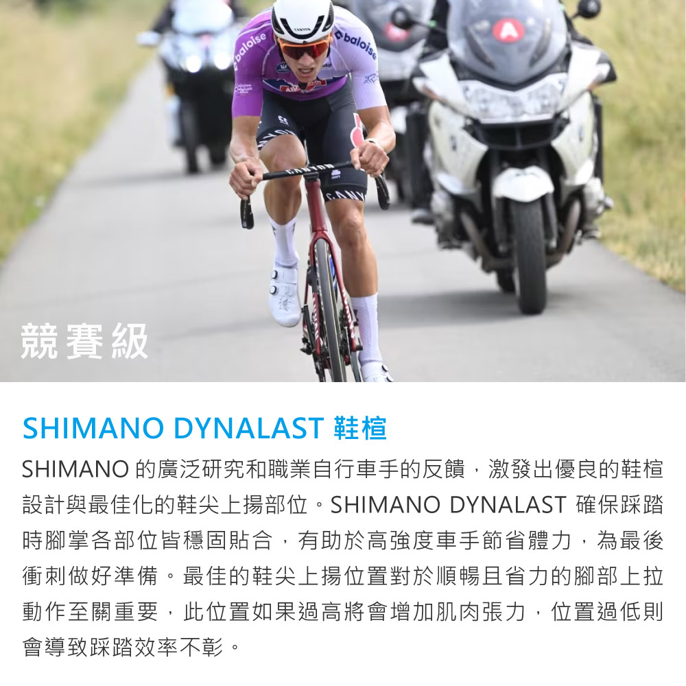 競賽級SHIMANO DYNALAST 鞋楦SHIMANO 的廣泛研究和職業自行車手的反饋,激發出優良的鞋楦設計與最佳化的鞋尖上揚部位。SHIMANO DYNALAST 確保踩踏時腳掌各部位皆穩固貼合,有助於高強度車手節省體力,為最後衝刺做好準備。最佳的鞋尖上揚位置對於順暢且省力的腳部上拉動作至關重要,此位置如果過高將會增加肌肉張力,位置過低則會導致踩踏效率不彰。