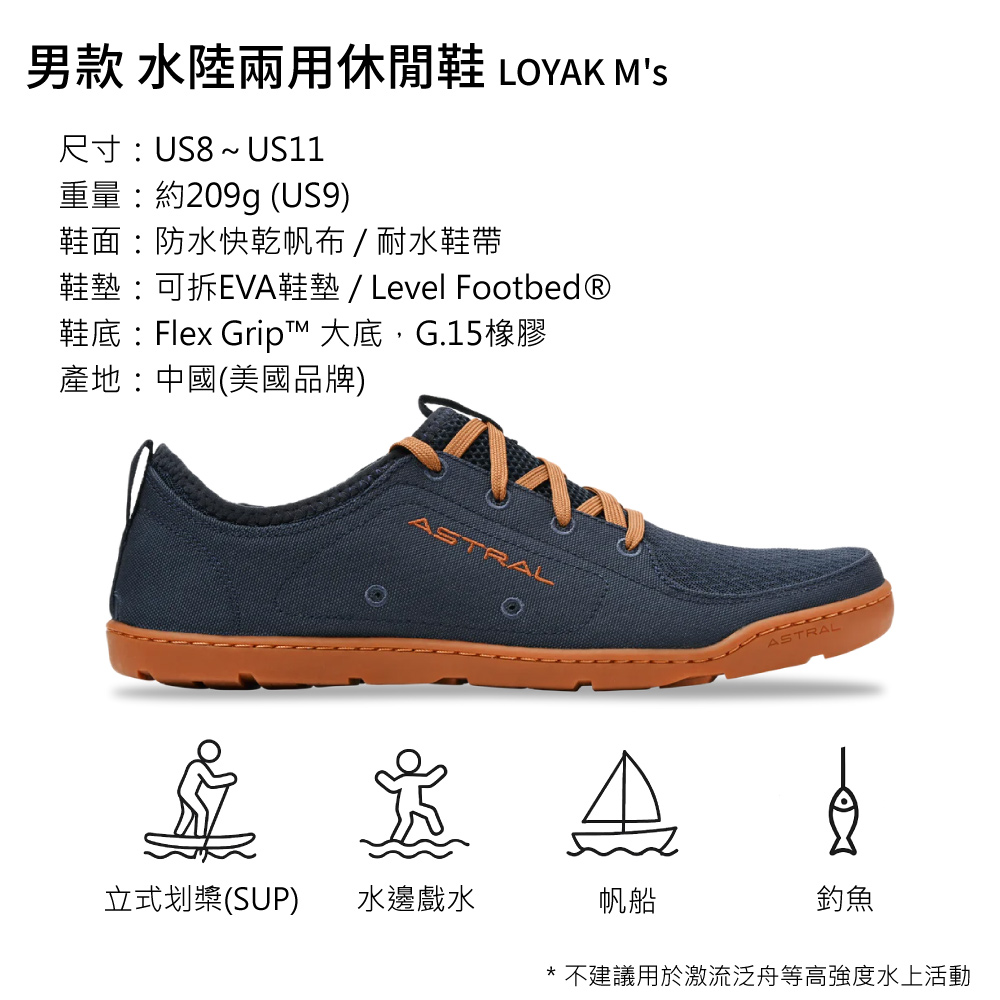 男款 水陸兩用休閒鞋 LOYAK MS尺寸US8~ US11重量約209g (US9)鞋面:防水快乾帆布/耐水鞋帶鞋墊:可拆EVA鞋墊/ Level Footbed®鞋底:Flex Grip™ 大底,G.15橡膠產地:中國(美國品牌)ASTRAL立式划槳(SUP)水邊戲水帆船ASTRAL釣魚* 不建議用於激流泛舟等高強度水上活動