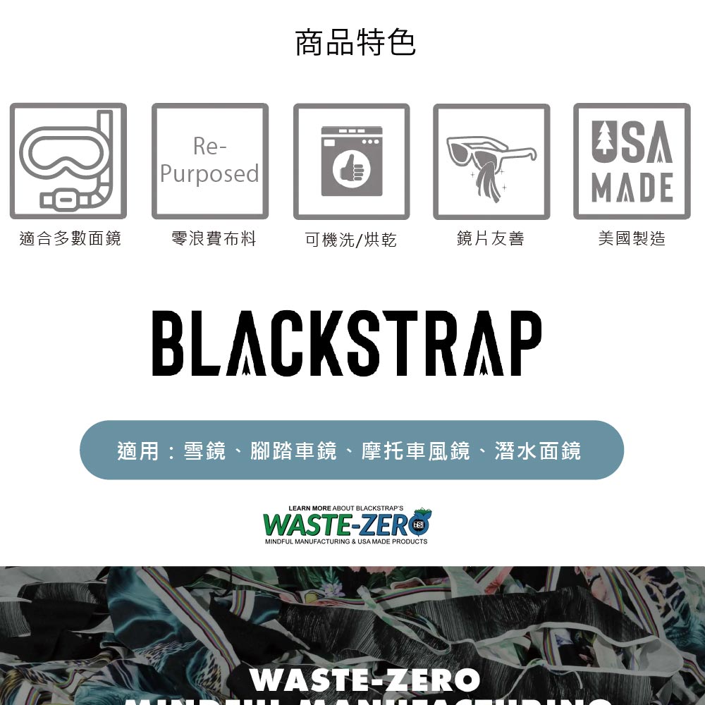Re商品特色USAMADEPurposed適合多數面鏡零浪費布料可機洗/烘乾鏡片友善美國製造BLACKSTRAP適用:雪鏡、腳踏車鏡、摩托車風鏡、潛水面鏡LEARN MORE ABOUT BLACKSTRAPSWASTE-ZEROMINDFUL MANUFACTURING & USA MADE PRODUCTSWASTE-ZERO