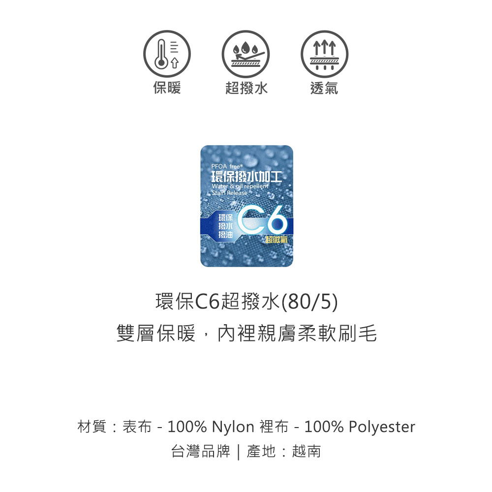 保暖超撥水透氣PFOA free*環保撥水加工Water &  repellent Release環保撥水撥油超微氣環保C6超撥水(80/5)雙層保暖,內裡親膚柔軟刷毛材質:表布 - 100% Nylon 裡布-100% Polyester台灣品牌 | 產地:越南