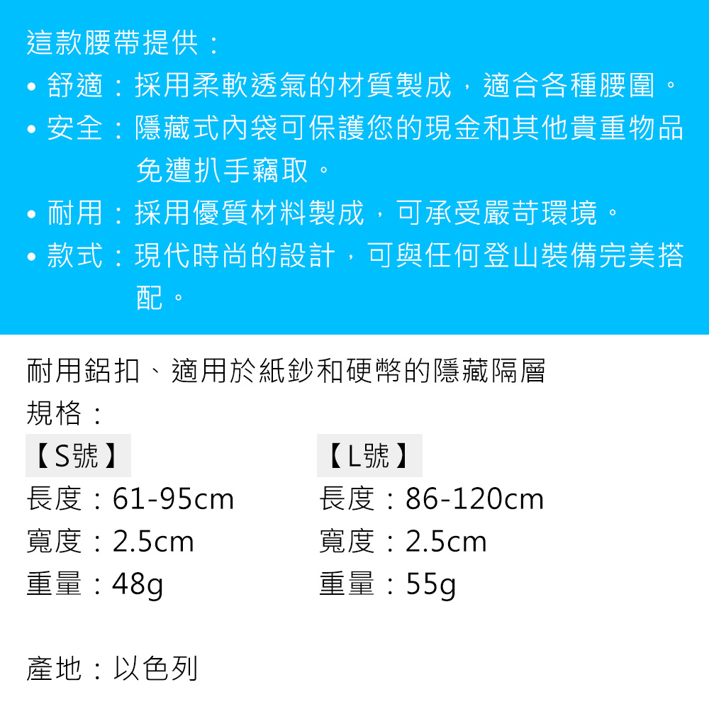 這款腰帶提供:舒適:採用柔軟透氣的材質製成,適合各種腰圍。安全:隱藏式內袋可保護您的現金和其他貴重物品免遭扒手竊取。耐用:採用優質材料製成,可承受嚴苛環境。款式:現代時尚的設計,可與任何登山裝備完美搭配。耐用鋁扣適用於紙鈔和硬幣的隱藏隔層規格:【S號】【L號】長度:61-95cm長度:86-120cm寬度:2.5cm寬度:2.5cm重量:48g產地:以色列重量:55g