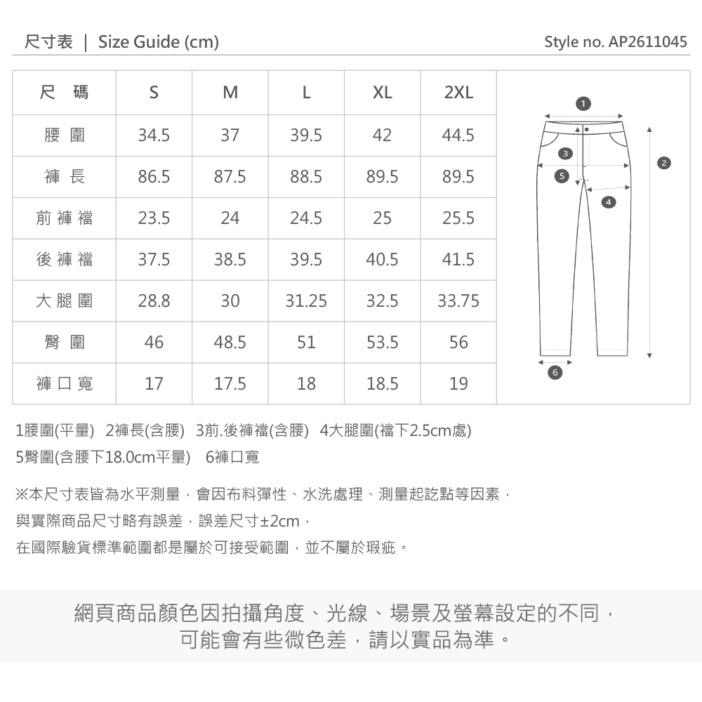 尺寸表  ize Guide (cm)尺碼SMLXL2XL圍4.53739.54244.5褲 長86.587.588.589.589.5前褲襠23.52424.52525.5後褲襠37.538.539.540.541.5大腿圍28.83031.2532.533.75臀圍4648.55153.556褲口寬1717.51818.5191圍(平) 2褲長(含) 3前.後褲襠(含腰) 4大腿圍(襠下2.5cm處)5臀圍(含腰下18.0cm平量) 6褲口寬※本尺寸表皆為水平測量,會因布料彈性、水洗處理、測量起訖點等因素,與實際商品尺寸略有誤差,誤差尺寸±2cm,在國際驗貨標準範圍都是屬於可接受範圍,並不屬於瑕疵網頁商品顏色因拍攝角度、光線、場景及螢幕設定的不同,可能會有些微色差,請以實品為準。Style no. AP2611045。