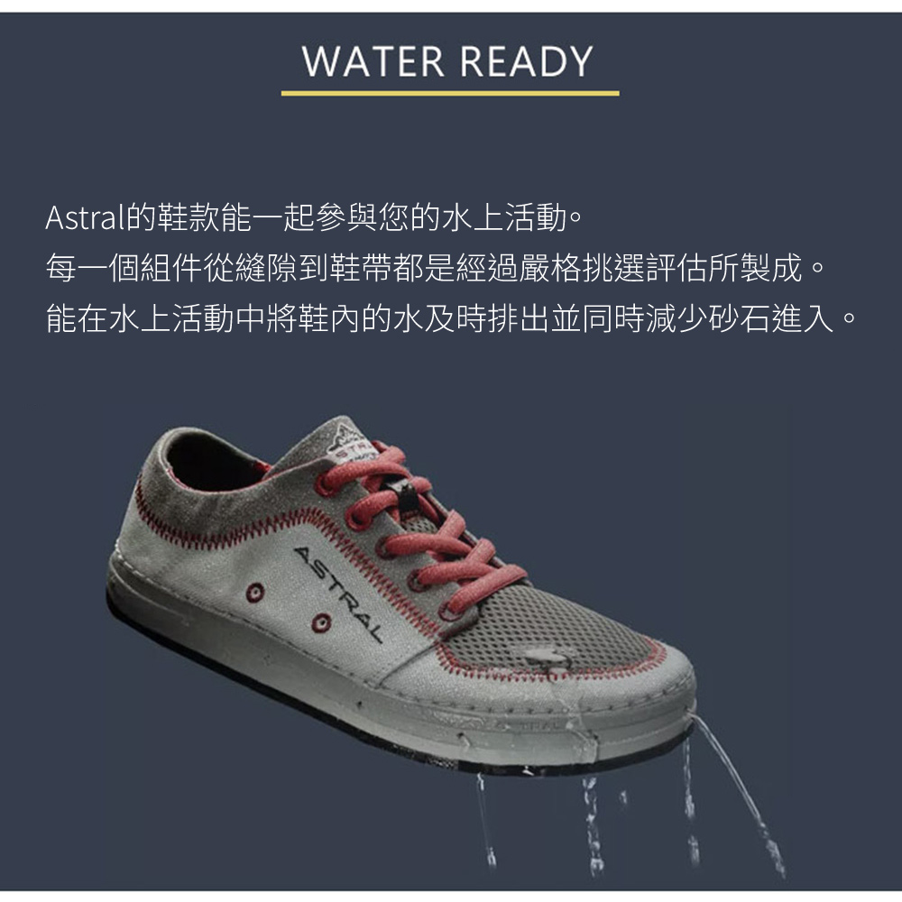 WATER READYAstral的鞋款能一起參與您的水上活動。每一個組件從縫隙到鞋帶都是經過嚴格挑選評估所製成。能在水上活動中將鞋內的水及時排出並同時減少砂石進入。ASTRAL
