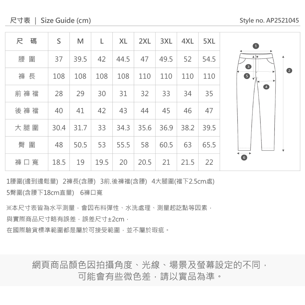 尺寸表  Size Guide (cm)Style no. AP2521045尺碼SMLXL2XL3XL 4XL 5XL圍3739.54244.54749.5 5254.5褲長108108108108110110 110110前褲襠 2829303132333435後褲襠 404142434445464047大腿圍30.431.73334.3 35.6 36.9 38.2 39.5臀圍4850.55355.5 5860.5 6365.5褲口寬 18.519 19.5 20 20.521 21.5 221圍(邊到邊鬆量) 2褲長(含腰) 3前.後褲襠(含腰) 4大腿圍(襠下2.5cm處)5臀圍(含腰下18cm直量) 6褲口寬※本尺寸表皆為水平測量會因布料彈性、水洗處理、測量起訖點等因素與實際商品尺寸略有誤差,誤差尺寸±2cm,在國際驗貨標準範圍都是屬於可接受範圍,並不屬於瑕疵。網頁商品顏色因拍攝角度、光線、場景及螢幕設定的不同,可能會有些微色差,請以實品為準。