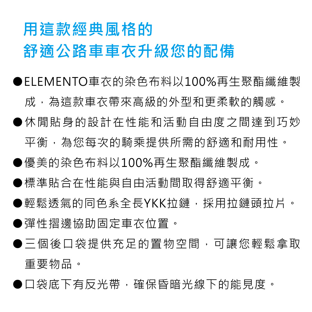 用這款經典風格的舒適公路車車衣升級您的配備ELEMENTO車衣的染色布料以100%再生聚酯纖維製成為這款車衣帶來高級的外型和更柔軟的觸感。●休閒貼身的設計在性能和活動自由度之間達到巧妙平衡,為您每次的騎乘提供所需的舒適和耐用性。優美的染色布料以100%再生聚酯纖維製成。標準貼合在性能與自由活動間取得舒適平衡。輕鬆透氣的同色系全長YKK拉鏈,採用拉鏈頭拉片。▶彈性摺邊協助固定車衣位置。▶三個後口袋提供充足的置物空間,可讓您輕鬆拿取重要物品。口袋底下有反光帶,確保昏暗光線下的能見度。