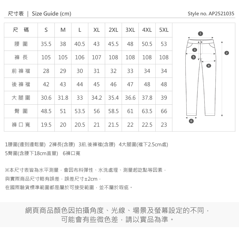 尺寸表 | ize Guide (cm)Style no. AP2521035尺碼SMLXL2XL3XL4XL 5XL圍 35.5 3840.54345.54850.5 53褲 長105105106107108108108108前褲襠 2829303132333434後褲襠4243444546474848大腿圍 30.631.83334.2 35.436.637.839臀圍 48.5 5153.556 58.561 63.566褲口寬19.5202020.5 21 21.52222.5 231圍(邊到邊鬆量) 2褲長(含腰) 3前.後褲襠(含腰) 4大腿圍(襠下2.5cm處)5臀圍(含腰下18cm直量) 6褲口寬※本尺寸表皆為水平測量會因布料彈性、水洗處理、測量起訖點等因素與實際商品尺寸略有誤差,誤差尺寸±2cm,在國際驗貨標準範圍都是屬於可接受範圍,並不屬於瑕疵。網頁商品顏色因拍攝角度、光線、場景及螢幕設定的不同,可能會有些微色差,請以實品為準。