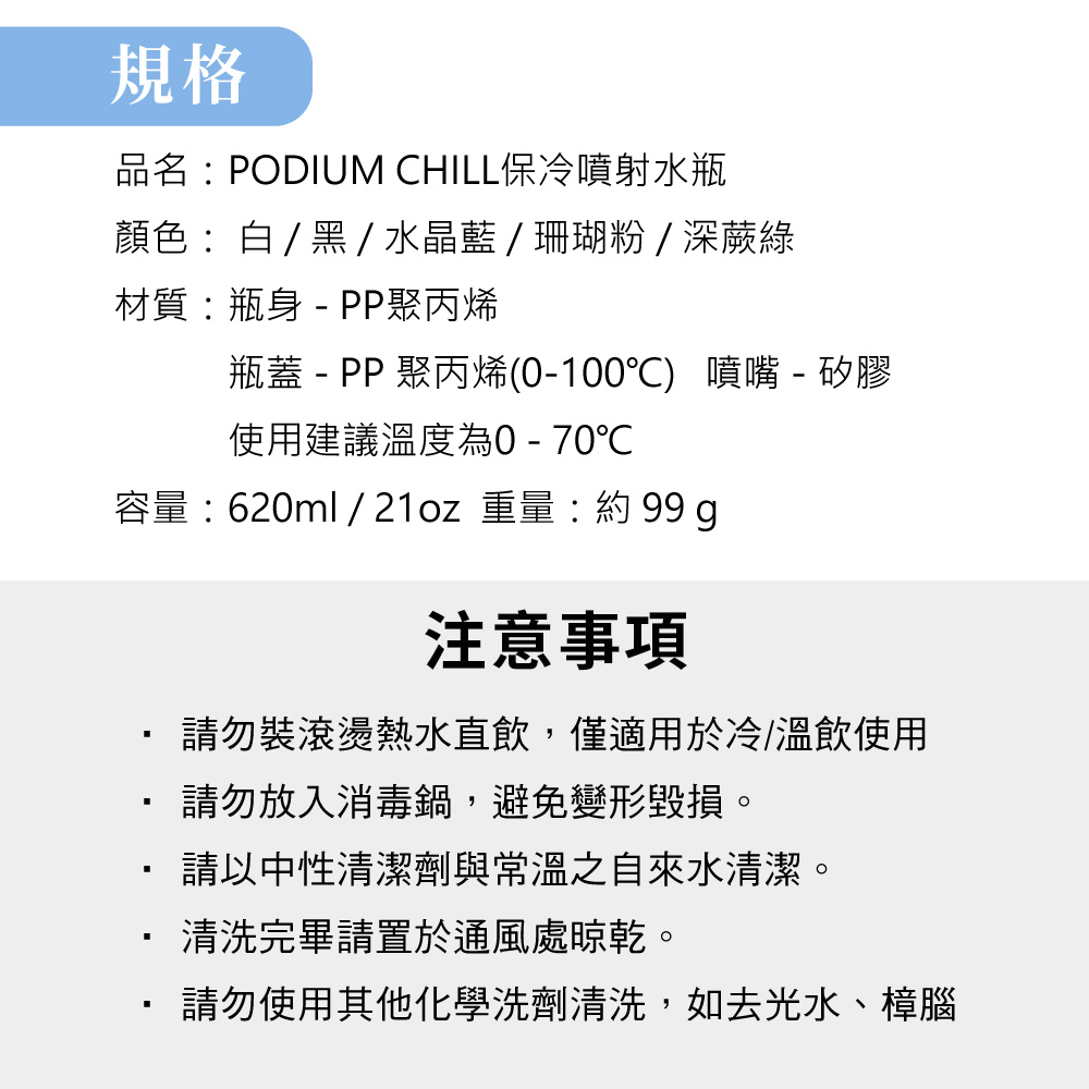 規格品名PODIUM CHILL保冷噴射水瓶顏色:白/黑/水晶藍/珊瑚粉/深蕨綠材質:瓶身  PP聚丙烯瓶蓋 - PP 聚丙烯(0-100) 噴嘴 - 矽膠使用建議溫度為0-70℃容量:620ml / 21oz 重量: 99 g注意事項請勿裝滾燙熱水直飲,僅適用於冷/溫飲使用請勿放入消毒鍋,避免變形毀損。請以中性清潔劑與常溫之自來水清潔。清洗完畢請置於通風處晾乾。請勿使用其他化學洗劑清洗,如去光水、樟腦