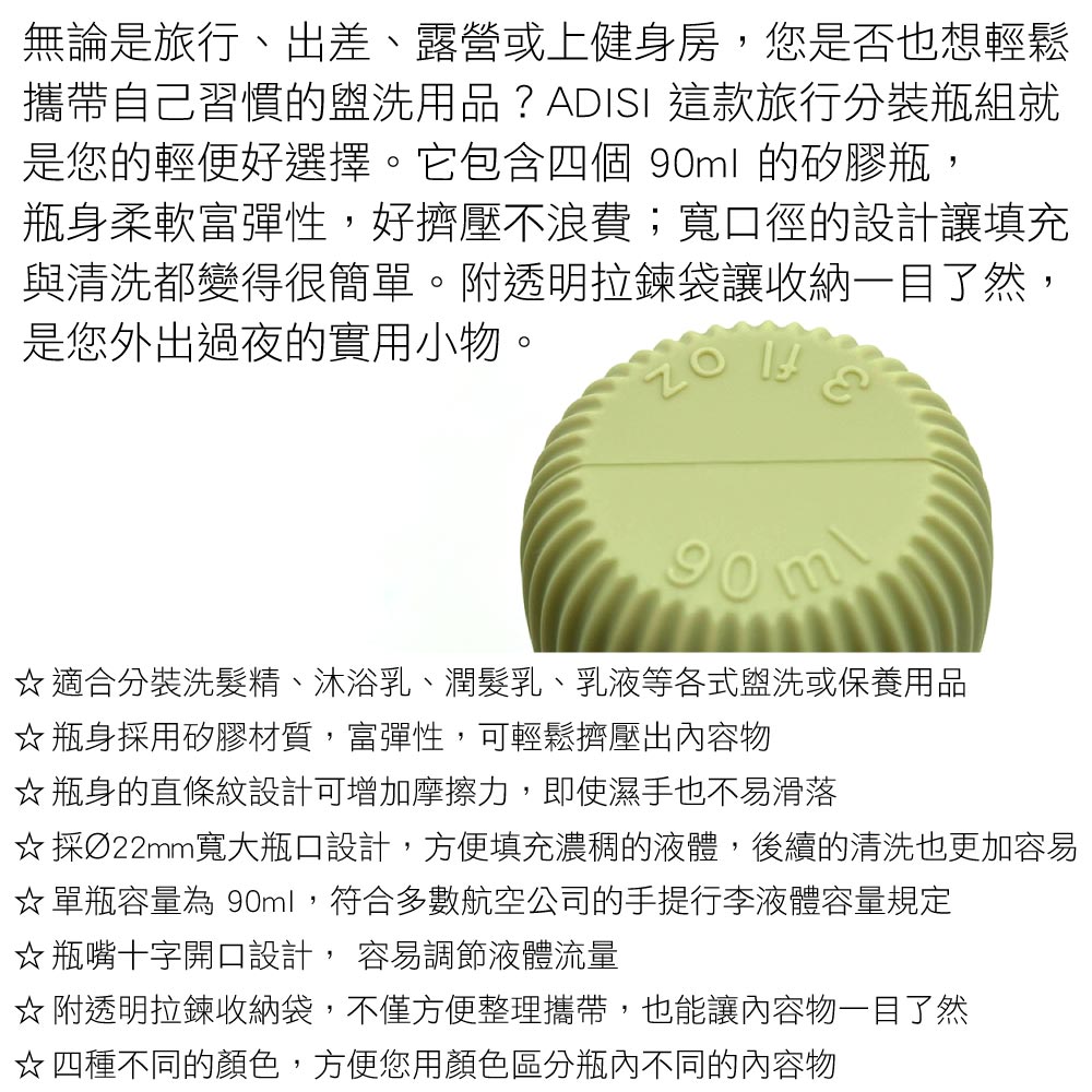 無論是旅行、出差、露營或上健身房,您是否也想輕鬆攜帶自己習慣的盥洗用品?ADISI 這款旅行分裝瓶組就是您的輕便好選擇。它包含四個 90ml 的矽膠瓶,瓶身柔軟富彈性,好擠壓不浪費;寬口徑的設計讓填充與清洗都變得很簡單。附透明拉鍊袋讓收納一目了然,是您外出過夜的實用小物。適合分裝洗髮精、沐浴乳、潤髮乳、乳液等各式盥洗或保養用品瓶身採用矽膠材質,富彈性,可輕鬆擠壓出內容物☆瓶身的直條紋設計可增加摩擦力,即使濕手也不易滑落☆採Ø22mm寬大瓶口設計,方便填充濃稠的液體,後續的清洗也更加容易☆ 單瓶容量為 90ml,符合多數航空公司的手提行李液體容量規定☆瓶嘴十字開口設計, 容易調節液體流量☆ 附透明拉鍊收納袋,不僅方便整理攜帶,也能讓內容物一目了然☆四種不同的顏色,方便您用顏色區分瓶內不同的內容物