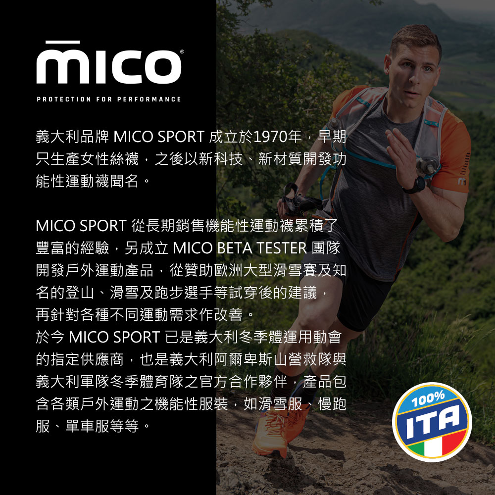 PROTECTION FOR PERFORMANCE義大利品牌 MICO SPORT 成立於1970年,早期只生產女性絲,之後以新科技、新材質開發功能性運動襪聞名。MICO SPORT 從長期銷售機能性運動襪累積了豐富的經驗,另成立 MICO BETA TESTER 團隊開發戶外運動產品,從贊助歐洲大型滑雪賽及知名的登山、滑雪及跑步選手等試穿後的建議,再針對各種不同運動需求作改善。 MICO SPORT 已是義大利冬季體運用動會的指定供應商,也是義大利阿爾卑斯山營救隊與義大利軍隊冬季體育隊之官方合作夥伴,產品包含各類戶外運動之機能性服裝,如滑雪服、慢跑服、單車服等等。100%ITA