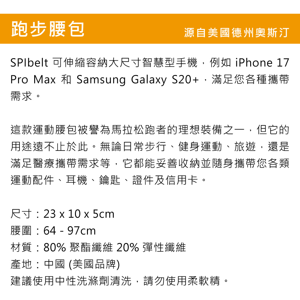 跑步腰包源自美國德州奧斯汀SPIbelt 可伸縮容納大尺寸智慧型手機,例如 iPhone 17Pro Max 和 Samsung Galaxy S20+,滿足您各種攜帶需求這款運動腰包被譽為馬拉松跑者的理想裝備之一,但它的用途遠不止於此。無論日常步行、健身運動、旅遊,還是滿足醫療攜帶需求等,它都能妥善收納並隨身攜帶您各類運動配件、耳機、鑰匙、證件及信用卡。尺寸: 23 x 10 x 5cm腰圍:64 - 97cm材質:80% 聚酯纖維 20% 彈性纖維產地:中國 (美國品牌)建議使用中性洗滌劑清洗,請勿使用柔軟精。