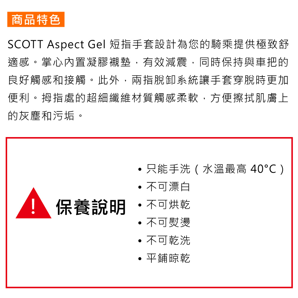商品特色SCOTT Aspect Gel 短指手套設計為您的騎乘提供極致舒適感。掌心內置凝膠襯墊,有效減震,同時保持與車把的良好觸感和接觸。此外,兩指脫卸系統讓手套穿脫時更加便利。拇指處的超細纖維材質觸感柔軟,方便擦拭肌膚上的灰塵和污垢。只能手洗(水溫最高 40)不可漂白保養說明  不可烘乾不可熨燙不可乾洗平鋪晾乾