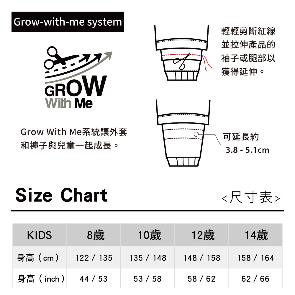 |Grow-with-me system輕輕剪斷紅線並拉伸產品的袖子或腿部以獲得延伸。GROWWith MeGrow With Me系統讓外套和褲子與兒童一起成長。可延長約3.8 - 5.1cmSize Chart尺寸表KIDS8歲10歲12歲14歲身高(cm)122135 135/148148/158 158/164身高(inch)44 / 5353/5858/6262/66