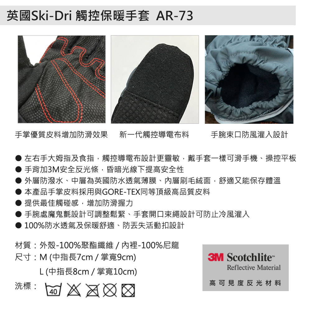 英國Ski-Dri 觸控保暖手套 AR-73手掌優質皮料增加防滑效果 新一代觸控導電布料手腕口防風灌入設計左右手大姆指及食指觸控導電布設計更靈敏,戴手套一樣可滑手機、操控平板手背加3M安全反光條,昏暗光線下提高安全性外層防潑水、中層為英國防水透氣薄膜、層刷毛絨面,舒適又能保存體溫本產品手掌皮料採用與GORE-TE同等頂級高品質皮料提供最佳觸碰感,增加防滑握力手腕處魔鬼氈設計可調整鬆緊、手套開口繩設計可防止冷風灌入● 100%防水透氣及保暖舒適、防活動扣設計材質:外殼-100%聚酯纖維/內裡-100%尼龍尺寸:M (中指長7cm/掌寬9cm)L (中指長8cm / 掌寬10cm)洗標:   X3M ScotchliteReflective Material高可見度反光材料