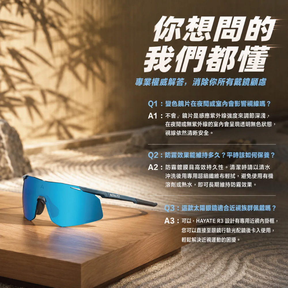 你想問的我們都懂專業權威解答,消除你所有戴鏡顧慮Q1:變色鏡片在夜間或室內會影響視線嗎?A1:不會,鏡片是感應紫外線強度來調節深淺,在夜間或無紫外線的室內會呈現透明無色狀態,視線依然清晰安全。Q2:防霧效果能維持多久?平時該如何保養?A2:防霧鍍膜具高效持久性。清潔時請以清水沖洗後用專用超細纖維布輕拭,避免使用有機溶劑或熱水,即可長期維持防霧效果。ALTALIST:這款太陽眼鏡適合近視族群佩戴嗎?A3:可以,HAYATE R3 設計有專用近視內掛框,您可以直接至眼鏡行驗光配鏡後卡入使用,輕鬆解決近視運動的困擾。