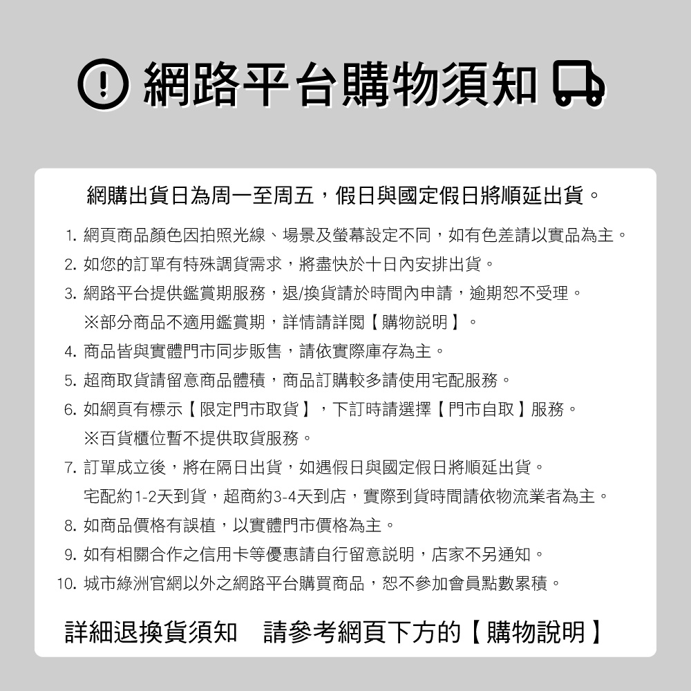 網路平台購物須知網購出貨日為周一至周五,假日與國定假日將順延出貨。1. 網頁商品顏色因拍照光線、場景及螢幕設定不同,如有色差請以實品為主。2. 如您的訂單有特殊調貨需求,將盡快於十日內安排出貨。3. 網路平台提供鑑賞期服務,退/換貨請於時間內申請,逾期恕不受理。部分商品不適用鑑賞期,詳情請詳閱【購物說明。4. 商品皆與實體門市同步販售,請依實際庫存為主。5.超商取貨請留意商品體積,商品訂購較多請使用宅配服務。6. 如網頁有標示【限定門市取貨】,下訂時請選擇【門市自取】服務。※百貨櫃位暫不提供取貨服務。7. 訂單成立後,將在隔日出貨,如遇假日與國定假日將順延出貨。宅配約1-2天到貨,超商約3-4天到店,實際到貨時間請依物流業者為主。8. 如商品價格有誤植,以實體門市價格為主。9. 如有相關合作之信用卡等優惠請自行留意說明,店家不另通知。10. 城市綠洲官網以外之網路平台購買商品,恕不參加會員點數累積。詳細退換貨須知 請參考網頁下方的【購物說明】