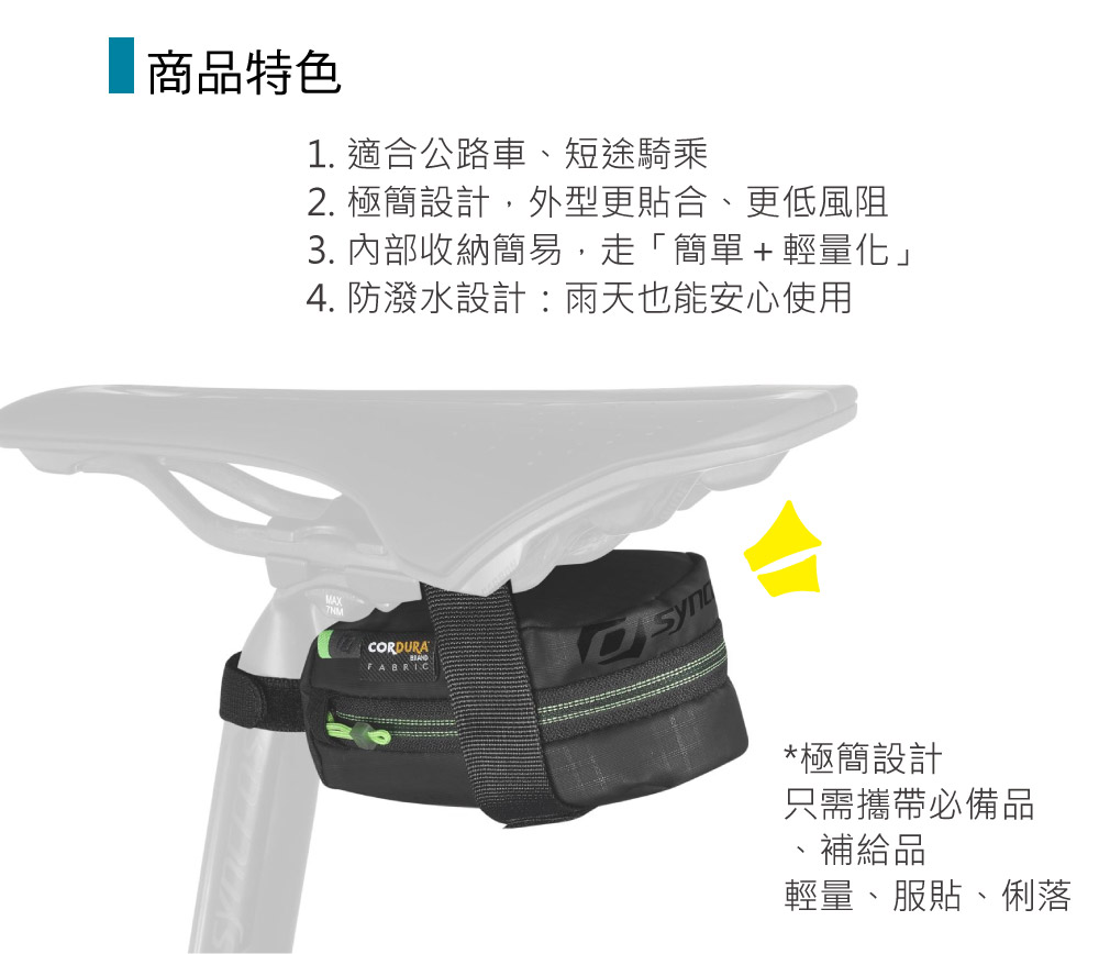 商品特色1. 適合公路車、短途騎乘2. 極簡設計,外型更貼合、更低風阻3. 內部收納簡易,走「簡單+輕量化」4. 防潑水設計:雨天也能安心使用MAXCORDURAFABRIC*極簡設計只需攜帶必備品補給品輕量、服貼、俐落