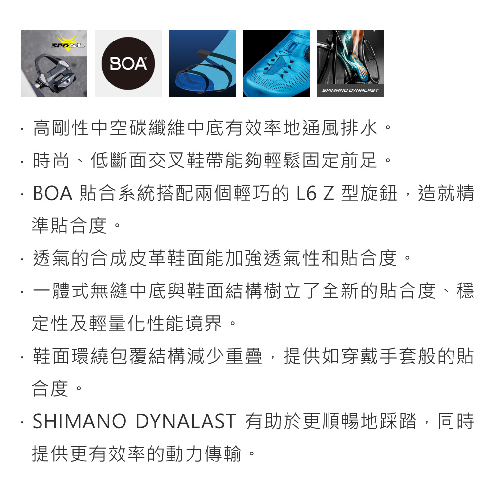 SPDSLBOASHIMANO DYNALAST高剛性中空碳纖維中底有效率地通風排水。時尚、低斷面交叉鞋帶能夠輕鬆固定前足。BOA 合系統搭配兩個輕巧的 L6 Z 型旋鈕,造就精準貼合度。透氣的合成皮革鞋面能加強透氣性和貼合度。一體式無縫中底與鞋面結構樹立了全新的貼合度、穩定性及輕量化性能境界。鞋面環繞包覆結構減少重疊,提供如穿戴手套般的貼合度。SHIMANO DYNALAST 有助於更順暢地踩踏,同時提供更有效率的動力傳輸。