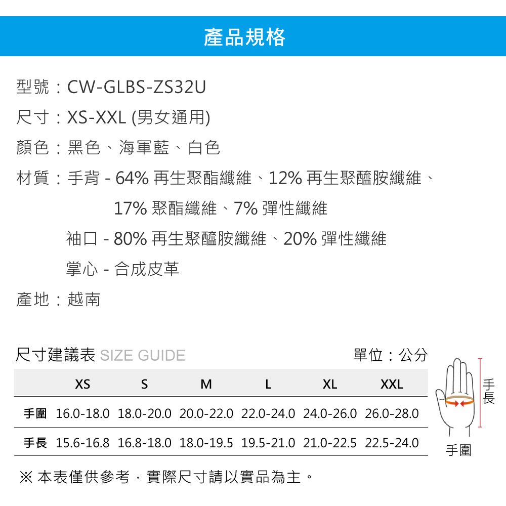 型號:CW-GLB-ZS32U尺寸:-XXL (男女通用)產品規格顏色:黑色、海軍藍、白色材質:背 - 64%再生聚酯纖維、12% 再生聚醯胺纖維、17% 聚酯纖維、7% 彈性纖維袖口 - 80% 再生聚醯胺纖維、20% 彈性纖維掌心 - 合成皮革產地:越南尺寸建議表 SIZE GUIDE單位:公分XSSMLXLXXL16.0-18.0 18.0-20.0 20.0-22.0 22.0-24.0 24.0-26.0 26.0-28.015.6-16.8 16.8-18.0 18.0-19.5 19.5-21.0 21.0-22.5 22.5-24.0 本表僅供參考,實際尺寸請以實品為主。手手圍