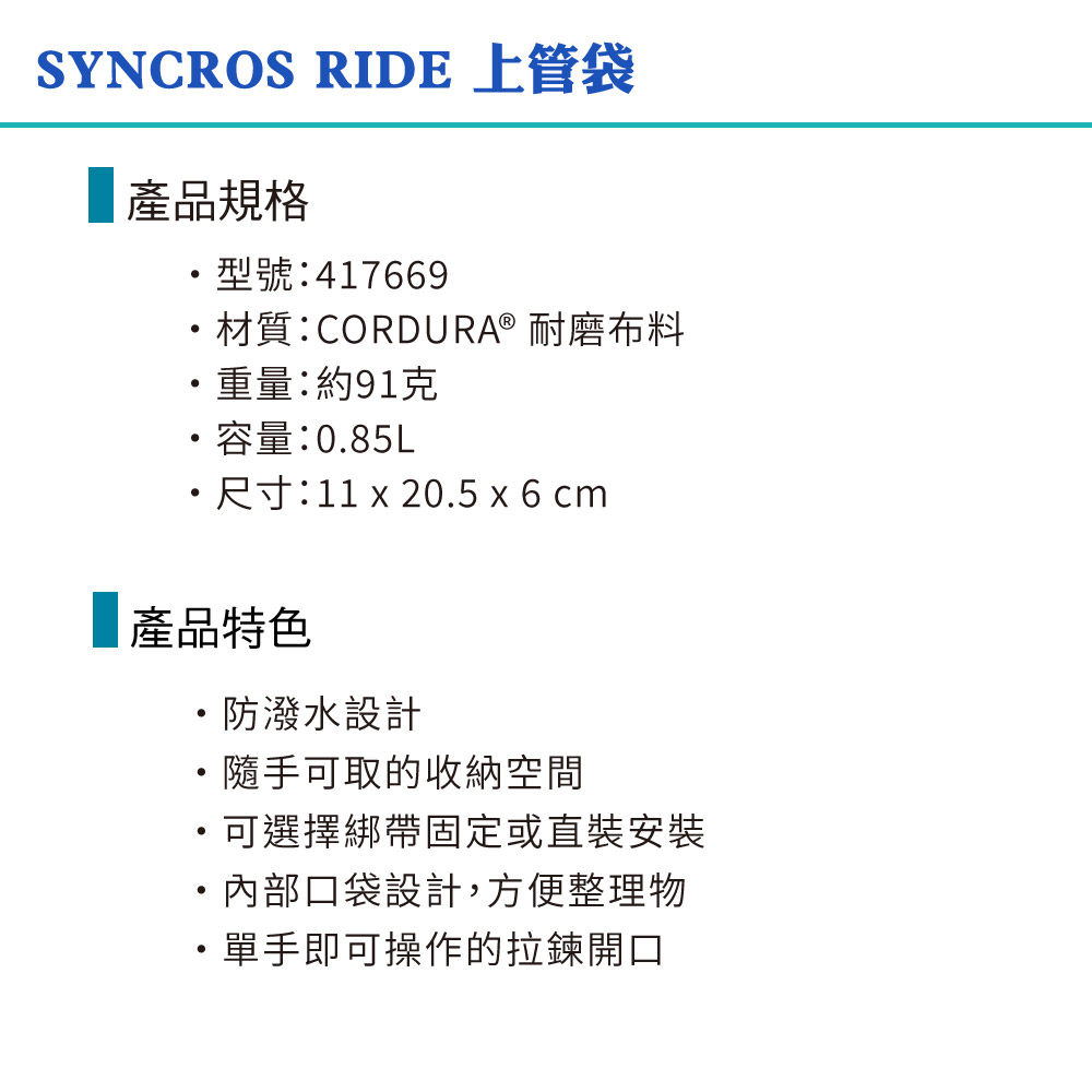 SYNCROS RIDE 上管袋產品規格型號:417669材質:CORDURA® 耐磨布料重量:約91克容量:0.85L尺寸:11  20.5 x 6 cm產品特色・防潑水設計隨手可取的收納空間可選擇綁帶固定或直裝安裝・內部口袋設計,方便整理物單手即可操作的拉鍊開口