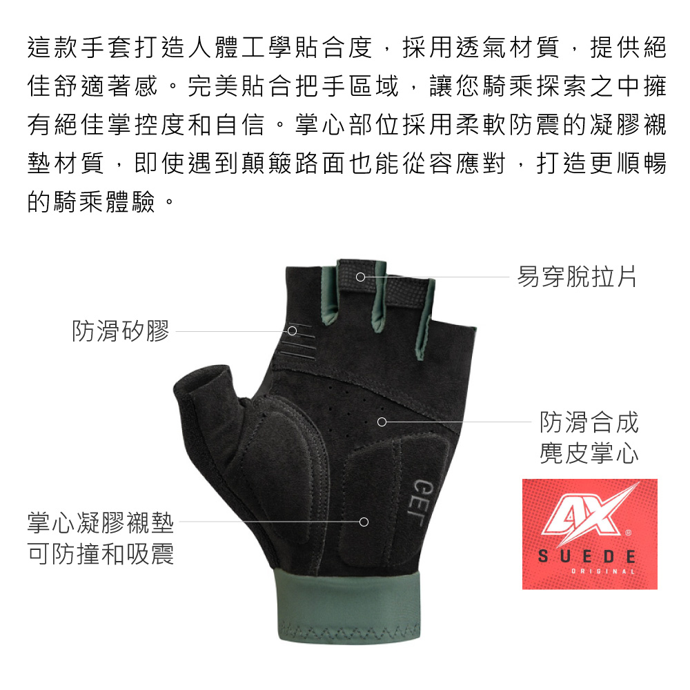 這款手套打造人體工學貼合度,採用透氣材質,提供絕佳舒適著感。完美貼合把手區域,讓您騎乘探索之中擁有絕佳掌控度和自信。掌心部位採用柔軟防震的凝膠襯墊材質,即使遇到顛簸路面也能從容應對,打造更順暢的騎乘體驗。防滑矽膠掌心凝膠襯墊可防撞和吸震易穿脫拉片СЕГ防滑合成麂皮掌心SUEDE