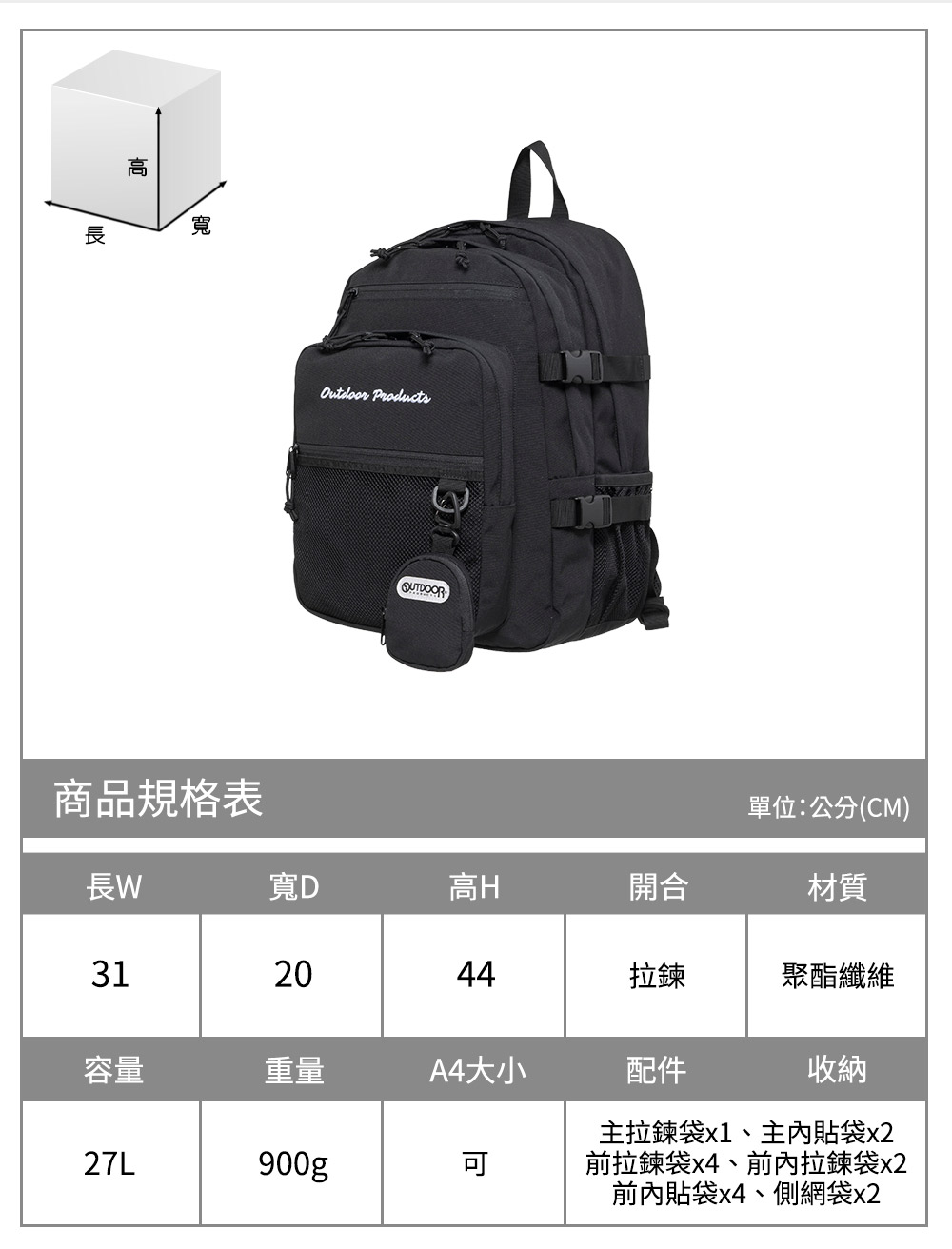 寬商品規格表Outdoor Products單位:公分(CM)長寬D高H開合材質312044拉鍊聚酯纖維容量重量A4大小配件收納27L900gp主拉鍊袋x1、主內貼袋x2前拉鍊袋x4、前內拉鍊袋x2前內貼袋x4、側網袋x2