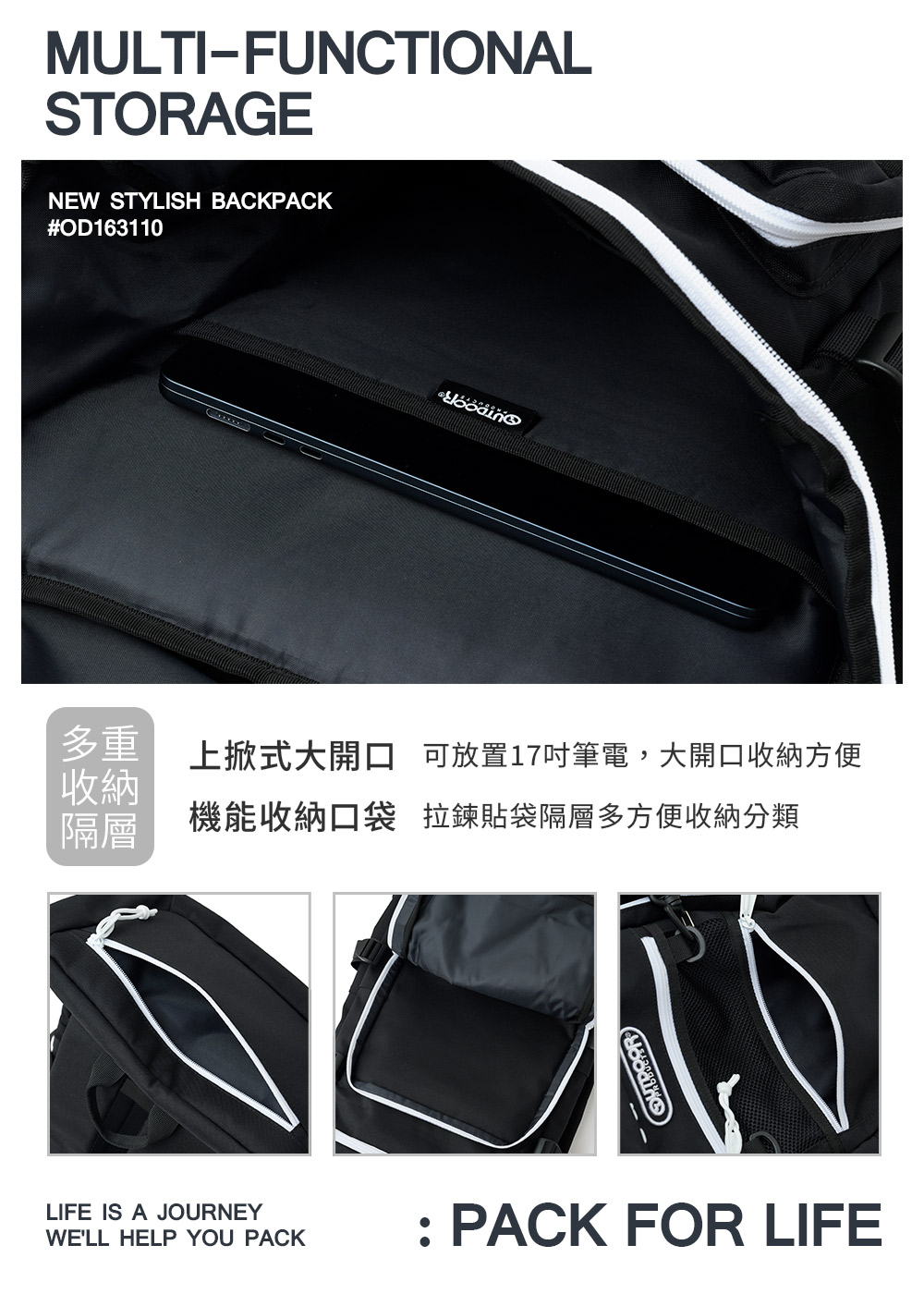 MULTI-FUNCTIONALSTORAGENEW STYLISH BACKPACK#OD163110多重收納隔層上掀式大開口 可放置17吋筆電,大開口收納方便機能收納口袋 拉鍊貼袋隔層多方便收納分類LIFE IS A JOURNEYWELL HELP YOU PACK: PACK FOR LIFE