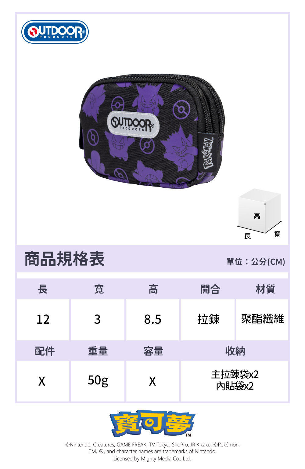 PRODUCTS寬商品規格表單位:公分(CM)長寬高開合材質1238.5拉鍊聚酯纖維配件重量容量收納主拉鍊袋x250g內貼袋x2Nintendo, Creatures, GAME FREAK,  Tokyo, ShoPro, JR Kikaku. ©Pokémon.TM, , and character names are trademarks of Nintendo.Licensed by Mighty Media Co., Ltd.