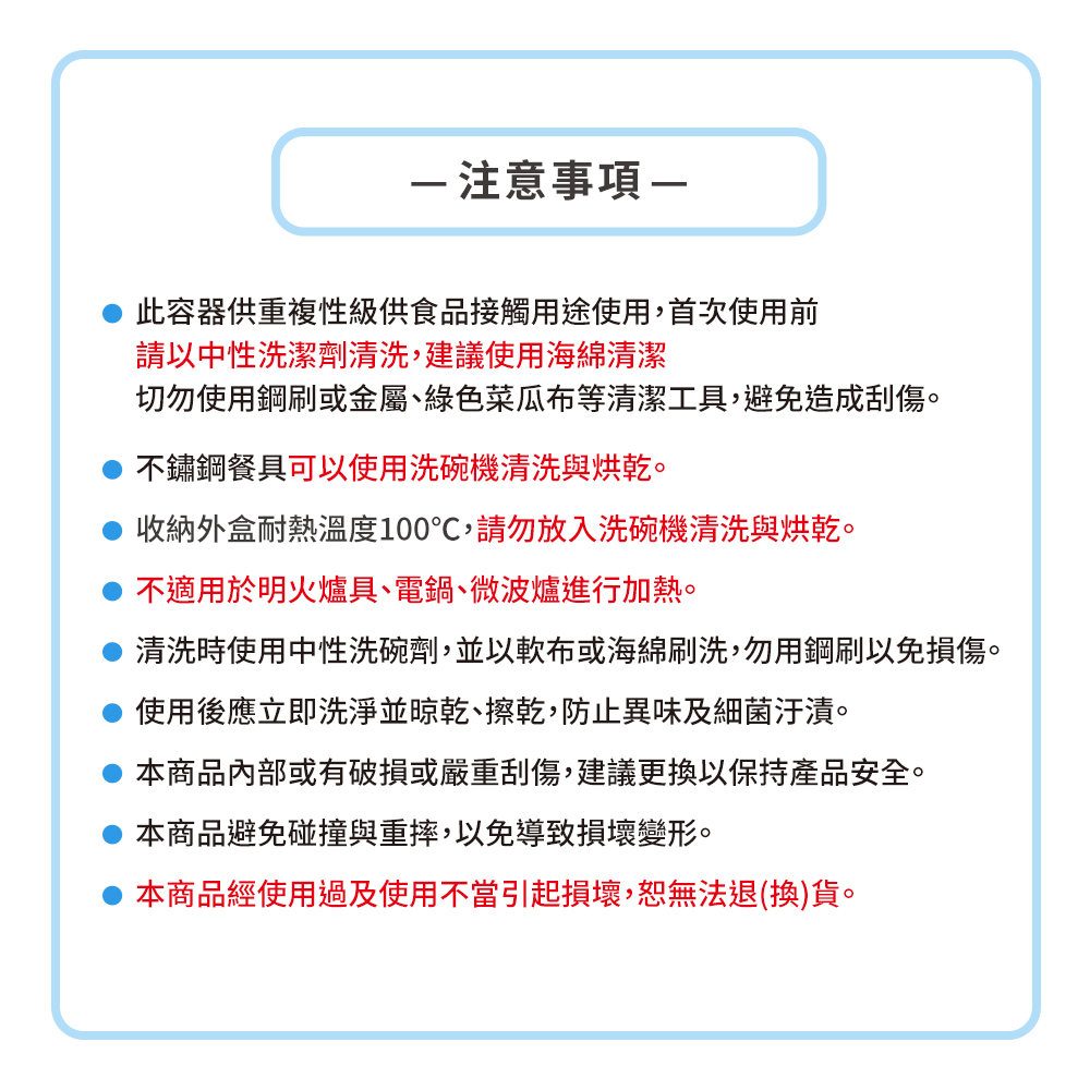 注意事項此容器供重複性級供食品接觸用途使用,首次使用前請以中性洗潔劑清洗,建議使用海綿清潔切勿使用鋼刷或金屬、綠色菜瓜布等清潔工具,避免造成刮傷。不鏽鋼餐具可以使用洗碗機清洗與烘乾。收納外盒耐熱溫度100℃,請勿放入洗碗機清洗與烘乾。不適用於明火爐具、電鍋、微波爐進行加熱。清洗時使用中性洗碗劑,並以軟布或海綿刷洗,勿用鋼刷以免損傷。使用後應立即洗淨並晾乾、擦乾,防止異味及細菌汙漬。本商品內部或有破損或嚴重刮傷,建議更換以保持產品安全。本商品避免碰撞與重摔,以免導致損壞變形。本商品經使用過及使用不當引起損壞,恕無法退(換)貨。