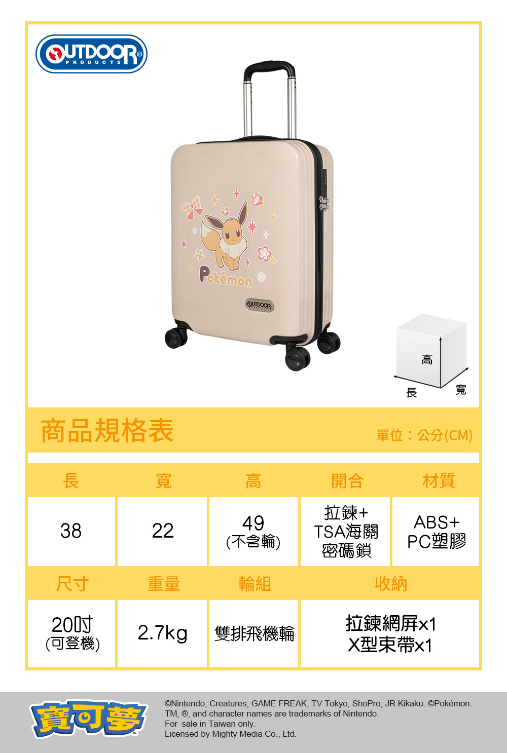 QUTDOORPRODUCTSOUTDOOR商品規格表高寬單位:公分(CM)長寬高開合材質拉鍊+493822TSA海關(不含輪)ABS+PC塑膠密碼鎖尺寸重量輪組收納(可登機)27kg 雙排飛機輪拉鍊網x1X型x1©Nintendo, Creatures, GAME FREAK, TV Tokyo, ShoPro, JR Kikaku. ©Pokémon.TM, , and character names are trademarks of Nintendo.For sale in Taiwan only.Licensed by Mighty Media Co., Ltd.