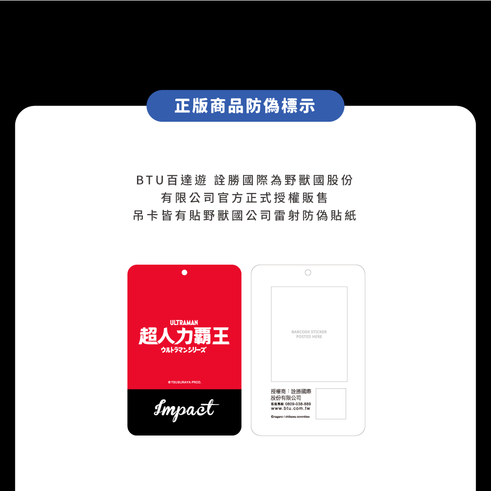 正版商品防偽標示BTU百達遊 勝國際為野獸國股份有限公司官方正式授權販售吊卡皆有貼野獸國公司雷射防偽貼紙ULTRAMAN超人力霸王ウルトラマンシリーズBARCODE STICKERPOSTED HERETSUBURAYA PRODImpact授權商:詮勝國際股份有限公司客服專線 0809-038-889www.btu.com.tw