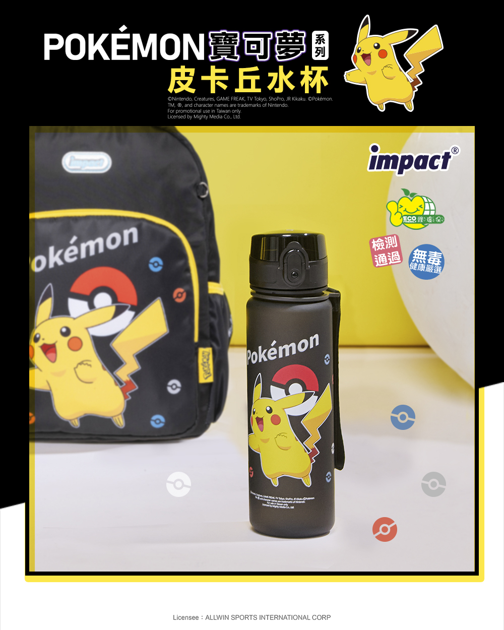 POKÉMON寶可夢皮卡丘水杯Nintendo, Creatures, GAME FREAK, TV Tokyo, ShoPro, JR Kikaku PokémonTM, ®, and character names are trademarks of Nintendo.For promotional use in Taiwan onlyLicensed by Mighty Media Co., Ltd.okémonPokémonLicensee ALLWIN SPORTS INTERNATIONAL CORPimpact®檢測通過 無毒健康嚴選