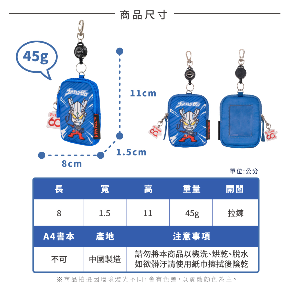 45gULTR商品尺寸ゼロ11cmゼロ8cm1.5cm單位:公分長寬高重量開闔81.51145g拉鍊A4書本產地注意事項不可中國製造請勿將本商品以機洗、烘乾、脫水如欲髒汙請使用紙巾擦拭後陰乾※商品拍攝環境燈光不同,會有色差,以實體顏色為主。ULTRAMAN