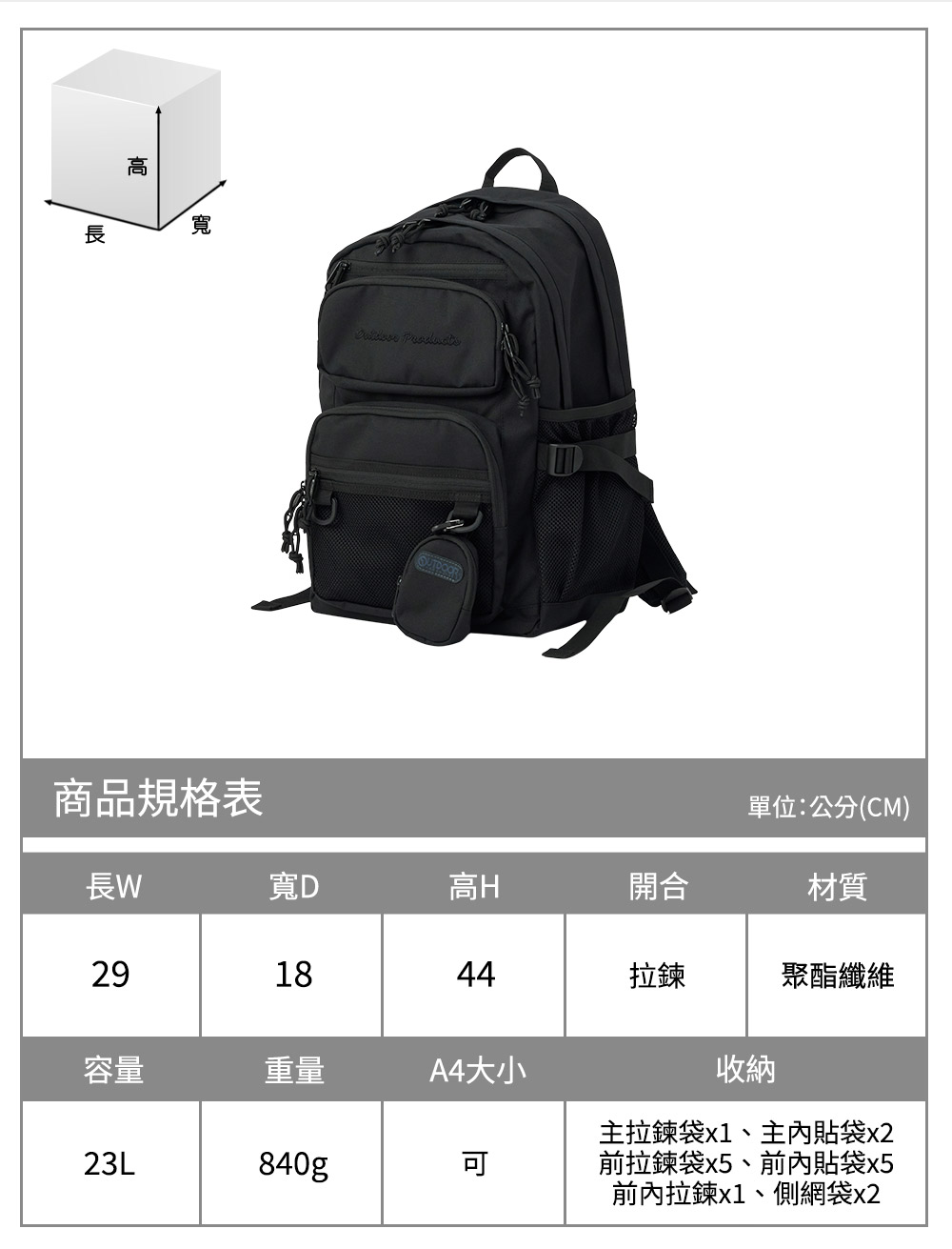 高寬 商品規格表單位:公分(CM)長寬D高H開合材質291844拉鍊聚酯纖維容量重量A4大小23L840g收納主拉鍊袋x1、主內貼袋x2前拉鍊袋x5、前內貼袋x5前內拉鍊x1、側網袋x2
